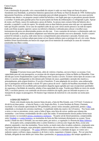 Canoa Caiçara
Baleeiras
Com a diminuição do pescado, veio a necessidade do caiçara ir cada vez mais longe em busca do peixe.
Atendendo essa finalidade, as primeiras baleeiras apareceram em Paraty no final da década de 1950. Embarcações
tipicamente brasileiras, as baleeiras foram projetadas para atividade pesqueira. O formato do seu casco permite
enfrentar mar aberto e, no pequeno casario central há beliches e um fogão para que os pescadores possam dormir
e cozinhar. O porão para guardar peixe fica na proa (parte da frente da embarcação) e é refrigerado à gelo. Apesar
do nome, em Paraty, nunca foi usada para a pesca de baleia. As pescas mais comuns feitas de baleeira são o
arrastão, o espinhel e a rede de espera. No arrastão uma ou duas baleeira puxam uma rede que vai capturando
tudo que há pelo caminho. Já no caso do espinhel (cabo de aço com vários anzóis presos) e na rede de espera
(rede com bóias na parte superior e pesos na inferior) a baleeira é utilizada para colocar e recolher esses
instrumentos de pesca em determinados pontos em alto mar. Com o aumento do turismo e a diminuição cada vez
maior do pescado, muitos pescadores adaptaram suas baleeiras para atender essa nova demanda. Assim o casario
central foi retirado e, na proa, onde antes havia o compartimento para armazenar o pescado, fizeram uma
cobertura para que os turistas subam para tomar sol ou fiquem embaixo para se proteger do sol e do vento. Muitas
também foram transformadas em barcos de cargas para levar materiais de construção às casas de veraneios
construídas nas ilhas e costas.




       Baleeira
       Escunas O turismo trouxe para Paraty, além de veleiros e lanchas, um novo barco: as escunas. Com
capacidade para até cem passageiros, as escunas são de origem portuguesa e feitas na Bahia ou Maranhão. Uma
dúvida que ocorre freqüentemente é qual a diferença entre escuna e saveiro. Existem vários tipos de escuna e um
deles é o saveiro, distinguindo-se dos demais pelo formato do casco, quantidade e posição dos mastros e,
principalmente, pela origem histórica. O saveiro é brasileiro. É uma adaptação do saveleiro, uma embarcação
que os portugueses utilizam desde o século XV para a pesca do savel - espécie de bacalhau encontrado no Mar
do Norte. O saveleiro foi escolhido pelos pescadores daquelas águas agitadas por suas excepcionais qualidades
de segurança e facilidade de manobra, aliadas à boa capacidade de carga. Trazido para Bahia no início do século
XIX, o saveleiro passou a ser contruído em diversos estaleiros da região, para ser utilizado na pesca e no
transporte de cargas ou passageiros. Os baianos logo trataram de motorizá-lo e de encurtar seu nome para
saveiro.

       A BAIA DE PARATY
       Paraty está situada numa das maiores baías do país, a baía da Ilha Grande, com 1125 km2. Costuma-se
dividi-la em duas partes – a baía de Paraty e a de Angra dos Reis. A costa litorânea de Paraty é bastante
recortada. Com extensão aproximada de 180 quilômetros, possui várias enseadas, penínsulas, pontas e ilhas,
impedindo a circulação de correntes marítimas. A amplitude média das marés é de 2,0 metros. Nos locais onde
a serra e o mar se encontram, existe, junto a linha d’água, uma faixa de seixos -pedras que rolaram das
montanhas - com formas arredondadas devido a ação das ondas. O amontoamento dessas pedras forma tocas
onde moram e se escondem peixes, crustáceos e moluscos. Na parte sul do litoral paratiense, compreendida
entre Trindade e o centro histórico, as montanhas da Serra do Mar terminam diretamente no oceano. Nesse
trecho o fundo do mar é formado, em sua maior parte, por areia e, a vegetação é a floresta da Mata Atlântica.
       Já na parte norte, compreendida entre o centro histórico e a divisa com Angra dos Reis, existe uma
planície separando o mar das montanhas. Nesse trecho, as marés mais altas invadem a planície, originando uma
vegetação típica de mangue, cujas principais características são os arbustos com raízes altas e o fundo lodoso,
rico em mariscos e caranguejos. Os ventos definem a temperatura e a claridade da água: os ventos sul e
sudoeste sujam e esfriam a água, enquanto os de leste e norte, esquentam e limpam a água. Por ser uma baía
fechada, abrigada do mar aberto por várias ilhas e penínsulas, os passeios de barco são sempre agradáveis e
 
