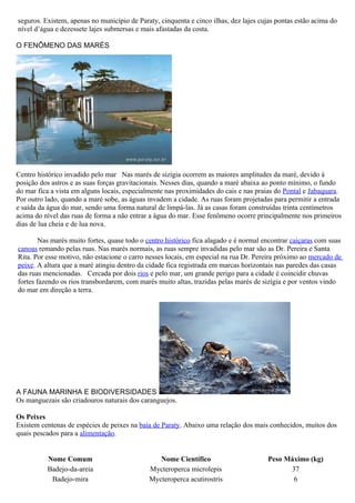 seguros. Existem, apenas no município de Paraty, cinquenta e cinco ilhas, dez lajes cujas pontas estão acima do
nível d’água e dezessete lajes submersas e mais afastadas da costa.

O FENÔMENO DAS MARÉS




Centro histórico invadido pelo mar Nas marés de sizígia ocorrem as maiores amplitudes da maré, devido à
posição dos astros e as suas forças gravitacionais. Nesses dias, quando a maré abaixa ao ponto mínimo, o fundo
do mar fica a vista em alguns locais, especialmente nas proximidades do cais e nas praias do Pontal e Jabaquara.
Por outro lado, quando a maré sobe, as águas invadem a cidade. As ruas foram projetadas para permitir a entrada
e saída da água do mar, sendo uma forma natural de limpá-las. Já as casas foram construídas trinta centímetros
acima do nível das ruas de forma a não entrar a água do mar. Esse fenômeno ocorre principalmente nos primeiros
dias de lua cheia e de lua nova.

        Nas marés muito fortes, quase todo o centro histórico fica alagado e é normal encontrar caiçaras com suas
canoas remando pelas ruas. Nas marés normais, as ruas sempre invadidas pelo mar são as Dr. Pereira e Santa
Rita. Por esse motivo, não estacione o carro nesses locais, em especial na rua Dr. Pereira próximo ao mercado de
peixe. A altura que a maré atingiu dentro da cidade fica registrada em marcas horizontais nas paredes das casas
das ruas mencionadas. Cercada por dois rios e pelo mar, um grande perigo para a cidade é coincidir chuvas
fortes fazendo os rios transbordarem, com marés muito altas, trazidas pelas marés de sizígia e por ventos vindo
do mar em direção a terra.




A FAUNA MARINHA E BIODIVERSIDADES
Os manguezais são criadouros naturais dos caranguejos.

Os Peixes
Existem centenas de espécies de peixes na baía de Paraty. Abaixo uma relação dos mais conhecidos, muitos dos
quais pescados para a alimentação.


          Nome Comum                            Nome Científico                        Peso Máximo (kg)
          Badejo-da-areia                    Mycteroperca microlepis                         37
           Badejo-mira                       Mycteroperca acutirostris                        6
 