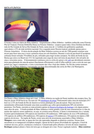MATA ATLÂNTICA




O tucano é uma ave típica da Mata Atlântica Originalmente a Mata Atlântica - também conhecida como Floresta
Pluvial Tropical, Floresta Ombrófila Densa ou Floresta Atlântica - ocupava quase toda a faixa litorânea do Brasil,
indo do Rio Grande do Sul ao Rio Grande do Norte, numa área de 1,3 milhões de quilômetros quadrado,
equivalente a 15% de todo território nacional. Era a segunda maior floresta tropical, perdendo apenas para a
Floresta Amazônica. O início da devastação da Mata Atlântica ocorreu no ano de 1500 quando cortaram uma
árvore para fazer uma cruz e rezar a primeira missa em solo brasileiro. Durante o ciclo do pau-brasil (Caesalpinia
echinata) foram retirados 70 milhões de pés, utilizados para tingir tecidos europeus. No diário de bordo da nau
Bretoa que esteve no Brasil em 1511 foi registrada uma carga de cinco mil toras de pau-brasil, três mil peles de
onça e seiscentas araras. O desmatamento continuou com os ciclos do açúcar e do café que derrubaram enormes
áreas para plantação de cana-de-açúcar (Saccharum officinarum) e café (Coffea arabica), com o ciclo do ouro que
poluía rios, lagos e mananciais, e com o crescimento das vilas e hoje das cidades. No fim das contas restaram
apenas 7% da Mata Atlântica, concentradas em áreas descontinuadas das serras do Mar e da Mantiqueira.




Em Paraty a Mata Atlântica chega até o mar A Mata Atlântica na região de Paraty também não escapou ilesa. No
final do século XVIII havia na vila mais de 150 alambiques de pinga. Praticamente toda a área do município (917
km2 ou 2,12% do Estado do Rio de Janeiro) se tornou plantação de cana-de-açúcar. Hoje essa área foi
naturalmente reflorestada formando uma mata secundária que cobre aproximadamente 80% do território
paratiense. Em Paraty, encontra-se mata primária apenas na Reserva Ecológica da Joatinga e em alguns pontos
mais altos da serra. A biodiversidade da Mata Atlântica é muito grande e uma de suas características é o fato de
muitas das espécies serem endêmicas, ou seja, só existem nessa floresta. A fauna é extremamente rica e variada.
Existem aproximadamente 250 espécies de mamíferos (50 endêmicas), 1000 espécies de aves (190 endêmicas),
370 espécies de anfíbios (90 endêmicas), 350 espécies de peixes (130 endêmicas), 150 espécies de répteis e 800
espécies de árvores. Na região de Paraty, existe uma série de ecossistemas associados à Mata Atlântica:
Mangues: com a maré alta, as águas dos rios são represadas alagando as planícies costeiras. Nessas áreas
encontram-se os manguezais (rizophora mangle). Apesar de haver pouca diversidade de vegetação, é local de
criadouro de aves, peixes, crustáceos e moluscos. Caracterizado pelos arbustos e árvores de raízes suspensas.
Restingas: pedaços planos e baixo de terra que se alongam até o mar. Possui vegetação rasteira. Ilhas costeiras:
 