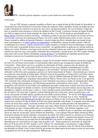 1975 - correntes grossas impedem o acesso a carro dentro do centro histórico.

Colonização

        Foi em 1502, durante a segunda expedição ao Brasil, que a região da baía de Ilha Grande foi descoberta. A
colonização das terras brasileiras ocorreu pelo sistema de sesmarias, onde o donatário recebia um pedaço de terra
e tinha a obrigação de colonizá-la no prazo de cinco anos, sob pena de perdê-la. No caso de Paraty e Angra dos
Reis as sesmarias eram entregues a colonos da capitânia de São Vicente. A primeira sesmaria da região foi dada
em 1560 em algum local do atual município de Angra dos Reis. Em 1593 foi doada nas proximidades do rio
Paraty-Mirim a primeira sesmaria em Paraty. Entretanto acredita-se que antes das doações da sesmaria já havia
sido iniciado o processo de colonização de Paraty. Em 1563 o padre Anchieta passou duas ou mais vezes por
Paraty visitando as aldeias de Iperoig (Ubatuba) e Araribá (Angra dos Reis), tentando fazer um tratado de paz
entre os portugueses e os índios tamoios (ou tupinambás). Cunhambebe, cacique da aldeia Araribá e líder da
Confederação dos Tamoios, manda construir para o padre Anchieta, no fundo do Saco de Mamanguá, à margem
do rio Iriró, uma “casa grande de dizer missas e pernoitar”, em agradecimento ao padre por ter salvado índios da
aldeia com varíola. Próximo a esse lugar existe um pico chamado Cairuçu que sendo uma corruptela de ocairuçu
significa em tupi oca=casa e uçu=grande. Entretanto não conseguindo o acordo de paz, em 1565 o padre Anchieta
passa mais uma vez por Paraty, pernoitando na praia do Pouso e acompanhado de expedição guerreira para
combater os tamoios em Uruçumirim (atual bairro da Glória no Rio de Janeiro)

        No ano de 1573, mercenários europeus a mando do Governador Antônio de Salema, fazem uma expedição
de Cabo Frio até Paraty escravizando ou exterminando índios tamoios que conseguiram escapar da batalha de
Uruçumirim. Outro motivo que leva a acreditar na colonização de Paraty começou antes das doações das
sesmarias é que em 1596 o governador do Rio de Janeiro enviou uma expedição comandada pelo seu filho –
Martim Correa de Sá - com “setecentos portugueses e dois mil índios” em busca de metal e índios tamoios,
utilizando a trilha feitos pelos guaianases, próximo ao “porto denominado de Paratec”, demonstrado que o local já
era conhecido como parada de embarcações. Martim Correa de Sá aguardou em Paraty (talvez em Paraty-mirim
ou Mamanguá) a chegado de um índio de nome Aleixo vindo de Ubatuba liderando 80 índios flecheiros. Alguns
historiadores defendem que a expedição colonizadora de Martim Afonso esteve em Paraty no dia 16 de agosto de
1532, iniciando uma colonização portuguesa no local. Entretanto nessa época a região era dominada pelos índios
tamoios, inimigos dos portugueses, que dificilmente permitiriam a permanência nessas terras. Por razões
geográficas seria fácil prever que Paraty seria rapidamente povoada: situada junto ao ponto mais baixo da Serra
do Mar para passagem em direção ao interior; sua baía abrigada formava um porto natural; possuía água doce em
abundância; a planície era boa para o cultivo e; estava situada no ponto intermediário entre os portos de Santos e
Rio de Janeiro. Por outro lado, a planície costeira limitada pelo mar e pela serra, jamais permitiria que a vila
tivesse uma grande atividade agrária, geradora de uma sólida economia urbana. No ano de 1630 Maria Jácome
de Melo recebeu uma sesmaria de “legoa e meia por costa” tendo o rio Perequê-Açu ao meio. Atendendo
exigência do doador João Pimenta de Carvalho que chegou em Paraty no dia 16 de agosto (Dia de São Roque)
daquele ano, construiu no alto do Morro do Forte uma capela dedicada a São Roque. A ocupação inicial da cidade
ocorreu em torno dessa capela, localizada no Morro do Forte de onde se podia perceber com antecedência a
chegada de navios inimigos. Para que valorizasse suas terras, Maria Jácome de Melo doa em 1646 uma área em
local próximo ao mar e compreendido entre os rios Perequê-Açu e Patitiba - área bastante alagadiça e sem
possibilidade de cultivo - para que a povoação se estabeleça, com a condição de que se construísse uma igreja em
louvor ao santo de sua devoção: Nossa Senhora dos Remédios. Com a doação feita por Maria Jácome de Melo
foi possível planejar de forma ordenada o crescimento da cidade. Em 1646 construiu-se, próximo ao rio Perequê-
Açu, de pau-a-pique e cobertura de sapê, a primeira igreja matriz da cidade e o pequeno povoamento cresceu em
sua volta. Em 1650 havia no povoado mais de 800 habitantes sem incluir os aborígenes. Em 1668 essa igreja foi
demolida para ser construída em seu lugar outra de pedra e cal. Paraty pertenceu ao município de Angra dos
Reis até 28 de fevereiro de 1667, quando o rei D. Affonso VI, considerando o crescimento e a superioridade
econômica de Paraty, passou o povoado para condição de vila com o pomposo nome de Villa de Nossa Senhora
dos Remédios de Paraty. Esta é a data oficial de aniversário da cidade apesar do povoado já existir há vários anos.
A população da vila era de aproximadamente 3000 pessoas.
 