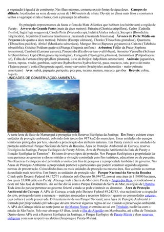 a vegetação é igual à do continente. Nas ilhas maiores, costuma existir fontes de água doce. Campos de
altitude: localizados na serra do mar acima de 1400 metros de altura. Devido ao clima mais frios e constantes
ventos a vegetação é rala e baixa, com a presença de arbustos.

          Os principais representantes da fauna e flora da Mata Atlântica que habitam (ou habitavam) a região de
Paraty: Árvores de Grande Porte (mais de doze metros): Paineira (Chorisia crispiflora), Cedro (Cedrella
fissilis), Ingá (Inga uragensis), Canela Preta (Nectandra sp), Indaiá (Attalea indayá), Sucupira (Bowdichia
virgilicides), Jequitibá (Casiniana brasiliensis), Jacarandá (Jacaranda brasiliana) Árvores de Porte Médio ou
Pequeno (de quatro a doze metros): Palmito (Euterpe oleracea), Chorão (Tibouchina granulosa), Quaresma
(Tibouchina pulchra), Abricó (Manikaria subsericea), Mangue Bravo (Rapanea goyanensis), Caixeta (Tabebuia
obtusifolia), Goiaba (Psidium guajava),Pitanga (Eugenia uniflora) Arbustos: Feijão da Praia (Sophora
tomentosa), Cambará (Lantana camara), Pimentinha (Erythroxylum ovalifolium), Aroueira Vermelha (Schinus
terebentifolius), Cipó (Marcgravia myriostigma), Caraguatá (Neoregelia johannis), Samambaia (Polipodiaceae
sp), Folha da Fortuna (Bryophyllum pinatum), Lírio do Brejo (Hedychium coronarium) Animais: jaguatirica,
lontra, raposa, veado, gambéas, capivara (hydrochoerus hydrochoeris), paca, macacos, tatu, porco-do-mato
(Tajassu pecari), cotia (Dasyprocta aguti), mono-carvoeiro (brachyteles arachonoides - maior primata
americano) Aves: sabiá, papagaio, periquito, pica pau, tucano, mutum, macuco, gaviões Repteis: cobra,
lagarto.
UNIDADES DE CONSERVAÇÃO AMBIENTAL




A parte leste do Saco de Mamanguá é protegida pela Reserva Ecológica da Joatinga Em Paraty existem cinco
unidades de proteção ambiental, cobrindo dois terços dos 917 km2 do município. Essas unidades são espaços
territoriais protegidos por leis, visando a preservação dos atributos naturais. Em Paraty existem seis unidades de
proteção ambiental: Parque Nacional da Serra da Bocaina, Área de Proteção Ambiental do Cairuçu, reserva
Ecológica da Joatinga, Parque Ecológico de Paraty-Mirim, Área de Proteção Ambiental da Baía de Paraty e
Estação Ecológica de Tamoios" Existem diversos tipos de proteção. Nos Parques Ecológicos a propriedade da
terra pertence ao governo e são permitidas a visitação controlada com fins turísticos, educativos ou de pesquisa.
Nas Reservas Ecológicas só é permitida a visita com fins de pesquisa e a propriedade também é do governo. Nas
Áreas de Proteção Ambiental a propriedade pertence a particulares que podem construir seguindo algumas
normas de preservação. Coincidindo duas ou mais unidades de proteção na mesma área, fica valendo as normas
da unidade mais restritiva. Em Paraty as unidades de proteção são: Parque Nacional da Serra da Bocaina
Criado pelo Decreto Federal 68.172/71 e alterado pelo Decreto 70.694/72, possui uma área de 110.000 hectares,
dos quais 35.000 estão em Paraty. Abrange toda a Serra do Mar entre Paraty e Angra dos Reis, extendendo-se a
oeste até São José do Barreiro. Ao sul faz divisa com o Parque Estadual da Serra do Mar, na região de Ubatuba.
Toda área do parque pertence ao governo federal e nada se pode construir ou desmatar. Área de Proteção
Ambiental do Cairuçu A APA do Cairuçu, criada pelo Decreto Federal 89.242/83, visa racionalizar a ocupação
do solo, protegendo tanto a natureza – espécies ameaçadas e recursos hídricos - quanto as comunidades caiçaras,
cuja cultura é ainda preservada. Diferentemente de um Parque Nacional, uma Área de Proteção Ambiental é
formada por propriedades privadas que devem observar algumas regras de uso visando a preservação ambiental.
A APA do Cairuçu inicia ao norte junto ao rio Mateus Nunes e termina ao sul em Trindade, na divisa com o
estado de São Paulo. Pelo mar abrange 63 ilhas, desde a ilha do Algodão em Mambucaba, até a ilha de Trindade.
Dentro dessa APA está a Reserva Ecológica da Joatinga, o Parque Ecológico de Paraty-Mirim e duas reservas
indígenas com suas respectivas aldeias (Araponga e Paraty-Mirim).
 