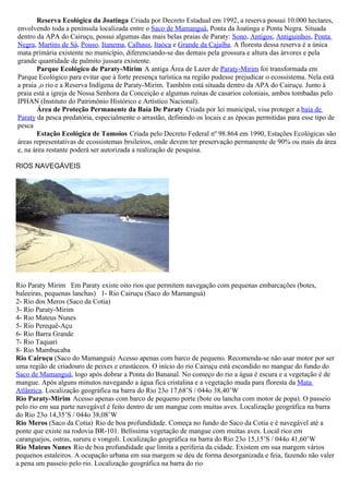 Reserva Ecológica da Joatinga Criada por Decreto Estadual em 1992, a reserva possui 10.000 hectares,
envolvendo toda a península localizada entre o Saco de Mamanguá, Ponta da Joatinga e Ponta Negra. Situada
dentro da APA do Cairuçu, possui algumas das mais belas praias de Paraty: Sono, Antigos, Antiguinhos, Ponta
Negra, Martins de Sá, Pouso, Itanema, Calhaus, Itaóca e Grande da Cajaíba. A floresta dessa reserva é a única
mata primária existente no município, diferenciando-se das demais pela grossura e altura das árvores e pela
grande quantidade de palmito jussara existente.
       Parque Ecológico de Paraty-Mirim A antiga Área de Lazer de Paraty-Mirim foi transformada em
Parque Ecológico para evitar que à forte presença turística na região pudesse prejudicar o ecossistema. Nela está
a praia ,o rio e a Reserva Indígena de Paraty-Mirim. Também está situada dentro da APA do Cairuçu. Junto à
praia está a igreja de Nossa Senhora da Conceição e algumas ruínas de casarios coloniais, ambos tombadas pelo
IPHAN (Instituto do Patrimônio Histórico e Artístico Nacional).
       Área de Proteção Permanente da Baía De Paraty Criada por lei municipal, visa proteger a baía de
Paraty da pesca predatória, especialmente o arrastão, definindo os locais e as épocas permitidas para esse tipo de
pesca
       Estação Ecológica de Tamoios Criada pelo Decreto Federal nº 98.864 em 1990, Estações Ecológicas são
áreas representativas de ecossistemas brsileiros, onde devem ter preservação permanente de 90% ou mais da área
e, na área restante poderá ser autorizada a realização de pesquisa.

RIOS NAVEGÁVEIS




Rio Paraty Mirim Em Paraty existe oito rios que permitem navegação com pequenas embarcações (botes,
baleeiras, pequenas lanchas) 1- Rio Cairuçu (Saco do Mamanguá)
2- Rio dos Meros (Saco da Cotia)
3- Rio Paraty-Mirim
4- Rio Mateus Nunes
5- Rio Perequê-Açu
6- Rio Barra Grande
7- Rio Taquari
8- Rio Mambucaba
Rio Cairuçu (Saco do Mamanguá) Acesso apenas com barco de pequeno. Recomenda-se não usar motor por ser
uma região de criadouro de peixes e crustáceos. O início do rio Cairuçu está escondido no mangue do fundo do
Saco de Mamanguá, logo após dobrar a Ponta do Bananal. No começo do rio a água é escura e a vegetação é de
mangue. Após alguns minutos navegando a água fica cristalina e a vegetação muda para floresta da Mata
Atlântica. Localização geográfica na barra do Rio 23o 17,68’S / 044o 38,40’W
Rio Paraty-Mirim Acesso apenas com barco de pequeno porte (bote ou lancha com motor de popa). O passeio
pelo rio em sua parte navegável é feito dentro de um mangue com muitas aves. Localização geográfica na barra
do Rio 23o 14,35’S / 044o 38,08’W
Rio Meros (Saco da Cotia) Rio de boa profundidade. Começa no fundo do Saco da Cotia e é navegável até a
ponte que existe na rodovia BR-101. Belíssima vegetação de mangue com muitas aves. Local rico em
caranguejos, ostras, sururu e vongoli. Localização geográfica na barra do Rio 23o 15,15’S / 044o 41,60’W
Rio Mateus Nunes Rio de boa profundidade que limita a periferia da cidade. Existem em sua margem vários
pequenos estaleiros. A ocupação urbana em sua margem se deu de forma desorganizada e feia, fazendo não valer
a pena um passeio pelo rio. Localização geográfica na barra do rio
 