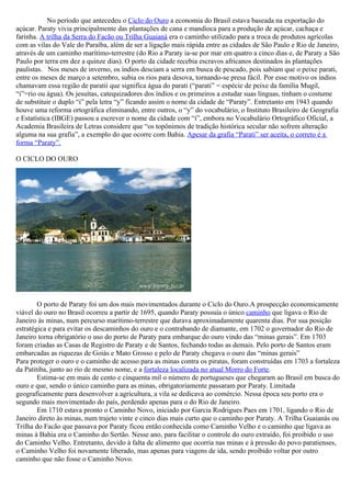 No período que antecedeu o Ciclo do Ouro a economia do Brasil estava baseada na exportação do
açúcar. Paraty vivia principalmente das plantações de cana e mandioca para a produção de açúcar, cachaça e
farinha. A trilha da Serra do Facão ou Trilha Guaianá era o caminho utilizado para a troca de produtos agrícolas
com as vilas do Vale do Paraíba, além de ser a ligação mais rápida entre as cidades de São Paulo e Rio de Janeiro,
através de um caminho marítimo-terrestre (do Rio a Paraty ia-se por mar em quatro a cinco dias e, de Paraty a São
Paulo por terra em dez a quinze dias). O porto da cidade recebia escravos africanos destinados às plantações
paulistas. Nos meses de inverno, os índios desciam a serra em busca de pescado, pois sabiam que o peixe parati,
entre os meses de março a setembro, subia os rios para desova, tornando-se presa fácil. Por esse motivo os índios
chamavam essa região de paratii que significa água do parati (“parati” = espécie de peixe da família Mugil,
“i”=rio ou água). Os jesuítas, catequizadores dos índios e os primeiros a estudar suas línguas, tinham o costume
de substituir o duplo “i” pela letra “y” ficando assim o nome da cidade de “Paraty”. Entretanto em 1943 quando
houve uma reforma ortográfica eliminando, entre outros, o “y” do vocabulário, o Instituto Brasileiro de Geografia
e Estatística (IBGE) passou a escrever o nome da cidade com “i”, embora no Vocabulário Ortográfico Oficial, a
Academia Brasileira de Letras considere que “os topônimos de tradição histórica secular não sofrem alteração
alguma na sua grafia”, a exemplo do que ocorre com Bahia. Apesar da grafia “Parati” ser aceita, o correto é a
forma “Paraty”.

O CICLO DO OURO




        O porto de Paraty foi um dos mais movimentados durante o Ciclo do Ouro.A prospecção economicamente
viável do ouro no Brasil ocorreu a partir de 1695, quando Paraty possuía o único caminho que ligava o Rio de
Janeiro às minas, num percurso marítimo-terrestre que durava aproximadamente quarenta dias. Por sua posição
estratégica e para evitar os descaminhos do ouro e o contrabando de diamante, em 1702 o governador do Rio de
Janeiro torna obrigatório o uso do porto de Paraty para embarque do ouro vindo das “minas gerais”. Em 1703
foram criadas as Casas de Registro de Paraty e de Santos, fechando todas as demais. Pelo porto de Santos eram
embarcadas as riquezas de Goiás e Mato Grosso e pelo de Paraty chegava o ouro das “minas gerais”
Para proteger o ouro e o caminho de acesso para as minas contra os piratas, foram construídas em 1703 a fortaleza
da Patitiba, junto ao rio de mesmo nome, e a fortaleza localizada no atual Morro do Forte.
        Estima-se em mais de cento e cinquenta mil o número de portugueses que chegaram ao Brasil em busca do
ouro e que, sendo o único caminho para as minas, obrigatoriamente passaram por Paraty. Limitada
geograficamente para desenvolver a agricultura, a vila se dedicava ao comércio. Nessa época seu porto era o
segundo mais movimentado do país, perdendo apenas para o do Rio de Janeiro.
        Em 1710 estava pronto o Caminho Novo, iniciado por Garcia Rodrigues Paes em 1701, ligando o Rio de
Janeiro direto às minas, num trajeto vinte e cinco dias mais curto que o caminho por Paraty. A Trilha Guaianás ou
Trilha do Facão que passava por Paraty ficou então conhecida como Caminho Velho e o caminho que ligava as
minas à Bahia era o Caminho do Sertão. Nesse ano, para facilitar o controle do ouro extraído, foi proibido o uso
do Caminho Velho. Entretanto, devido à falta de alimento que ocorria nas minas e à pressão do povo paratienses,
o Caminho Velho foi novamente liberado, mas apenas para viagens de ida, sendo proibido voltar por outro
caminho que não fosse o Caminho Novo.
 