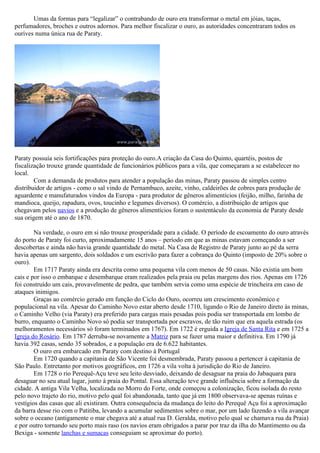 Umas da formas para “legalizar” o contrabando de ouro era transformar o metal em jóias, taças,
perfumadores, broches e outros adornos. Para melhor fiscalizar o ouro, as autoridades concentraram todos os
ourives numa única rua de Paraty.




Paraty possuía seis fortificações para proteção do ouro.A criação da Casa do Quinto, quartéis, postos de
fiscalização trouxe grande quantidade de funcionários públicos para a vila, que começaram a se estabelecer no
local.
        Com a demanda de produtos para atender a população das minas, Paraty passou de simples centro
distribuidor de artigos - como o sal vindo de Pernambuco, azeite, vinho, caldeirões de cobres para produção de
aguardente e manufaturados vindos da Europa - para produtor de gêneros alimentícios (feijão, milho, farinha de
mandioca, queijo, rapadura, ovos, toucinho e legumes diversos). O comércio, a distribuição de artigos que
chegavam pelos navios e a produção de gêneros alimentícios foram o sustentáculo da economia de Paraty desde
sua origem até o ano de 1870.

        Na verdade, o ouro em si não trouxe prosperidade para a cidade. O período de escoamento do ouro através
do porto de Paraty foi curto, aproximadamente 15 anos – período em que as minas estavam começando a ser
descobertas e ainda não havia grande quantidade do metal. Na Casa de Registro de Paraty junto ao pé da serra
havia apenas um sargento, dois soldados e um escrivão para fazer a cobrança do Quinto (imposto de 20% sobre o
ouro).
        Em 1717 Paraty ainda era descrita como uma pequena vila com menos de 50 casas. Não existia um bom
cais e por isso o embarque e desembarque eram realizados pela praia ou pelas margens dos rios. Apenas em 1726
foi construído um cais, provavelmente de pedra, que também servia como uma espécie de trincheira em caso de
ataques inimigos.
        Graças ao comércio gerado em função do Ciclo do Ouro, ocorreu um crescimento econômico e
populacional na vila. Apesar do Caminho Novo estar aberto desde 1710, ligando o Rio de Janeiro direto às minas,
o Caminho Velho (via Paraty) era preferido para cargas mais pesadas pois podia ser transportada em lombo de
burro, enquanto o Caminho Novo só podia ser transportada por escravos, de tão ruim que era aquela estrada (os
melhoramentos necessários só foram terminados em 1767). Em 1722 é erguida a Igreja de Santa Rita e em 1725 a
Igreja do Rosário. Em 1787 derruba-se novamente a Matriz para se fazer uma maior e definitiva. Em 1790 já
havia 392 casas, sendo 35 sobrados, e a população era de 6.622 habitantes.
        O ouro era embarcado em Paraty com destino à Portugal
        Em 1720 quando a capitania de São Vicente foi desmembrada, Paraty passou a pertencer à capitania de
São Paulo. Entretanto por motivos geográficos, em 1726 a vila volta à jurisdição do Rio de Janeiro.
        Em 1728 o rio Perequê-Açu teve seu leito desviado, deixando de desaguar na praia do Jabaquara para
desaguar no seu atual lugar, junto à praia do Pontal. Essa alteração teve grande influência sobre a formação da
cidade. A antiga Vila Velha, localizada no Morro do Forte, onde começou a colonização, ficou isolada do resto
pelo novo trajeto do rio, motivo pelo qual foi abandonada, tanto que já em 1800 observava-se apenas ruínas e
vestígios das casas que ali existiram. Outra consequência da mudança do leito do Perequê Açu foi a aproximação
da barra desse rio com o Patitiba, levando a acumular sedimentos sobre o mar, por um lado fazendo a vila avançar
sobre o oceano (antigamente o mar chegava até a atual rua D. Geralda, motivo pelo qual se chamava rua da Praia)
e por outro tornando seu porto mais raso (os navios eram obrigados a parar por traz da ilha do Mantimento ou da
Bexiga - somente lanchas e sumacas conseguiam se aproximar do porto).
 