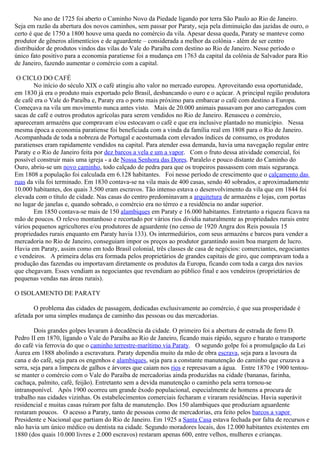 No ano de 1725 foi aberto o Caminho Novo da Piedade ligando por terra São Paulo ao Rio de Janeiro.
Seja em razão da abertura dos novos caminhos, sem passar por Paraty, seja pela diminuição das jazidas de ouro, o
certo é que de 1750 a 1800 houve uma queda no comércio da vila. Apesar dessa queda, Paraty se manteve como
produtor de gêneros alimentícios e de aguardente – considerada a melhor da colônia - além de ser centro
distribuidor de produtos vindos das vilas do Vale do Paraíba com destino ao Rio de Janeiro. Nesse período o
único fato positivo para a economia paratiense foi a mudança em 1763 da capital da colônia de Salvador para Rio
de Janeiro, fazendo aumentar o comércio com a capital.

 O CICLO DO CAFÉ
        No início do século XIX o café atingiu alto valor no mercado europeu. Aproveitando essa oportunidade,
em 1830 já era o produto mais exportado pelo Brasil, desbancando o ouro e o açúcar. A principal região produtora
de café era o Vale do Paraíba e, Paraty era o porto mais próximo para embarcar o café com destino a Europa.
Começava na vila um movimento nunca antes visto. Mais de 20.000 animais passavam por ano carregados com
sacas de café e outros produtos agrícolas para serem vendidos no Rio de Janeiro. Renasceu o comércio,
apareceram armazéns que compravam e/ou estocavam o café e que era inclusive plantado no município. Nessa
mesma época a economia paratiense foi beneficiada com a vinda da família real em 1808 para o Rio de Janeiro.
Acompanhada de toda a nobreza de Portugal e acostumada com elevados índices de consumo, os produtos
paratienses eram rapidamente vendidos na capital. Para atender essa demanda, havia uma navegação regular entre
Paraty e o Rio de Janeiro feita por dez barcos a vela e um a vapor. Com o fruto dessa atividade comercial, foi
possível construir mais uma igreja - a de Nossa Senhora das Dores. Paralelo e pouco distante do Caminho do
Ouro, abriu-se um novo caminho, todo calçado de pedra para que os tropeiros passassem com mais segurança.
Em 1808 a população foi calculada em 6.128 habitantes. Foi nesse período de crescimento que o calçamento das
ruas da vila foi terminado. Em 1830 contava-se na vila mais de 400 casas, sendo 40 sobrados, e aproximadamente
10.000 habitantes, dos quais 3.500 eram escravos. Tão intenso estava o desenvolvimento da vila que em 1844 foi
elevada com o título de cidade. Nas casas do centro predominavam a arquitetura de armazéns e lojas, com portas
no lugar de janelas e, quando sobrado, o comércio era no térreo e a residência no andar superior.
        Em 1850 contava-se mais de 150 alambiques em Paraty e 16.000 habitantes. Entretanto a riqueza ficava na
mão de poucos. O relevo montanhoso e recortado por vários rios dividia naturalmente as propriedades rurais entre
vários pequenos agricultores e/ou produtores de aguardente (no censo de 1920 Angra dos Reis possuía 15
propriedades rurais enquanto em Paraty havia 133). Os intermediários, com seus armazéns e barcos para vender a
mercadoria no Rio de Janeiro, conseguiam impor os preços ao produtor garantindo assim boa margem de lucro.
Havia em Paraty, assim como em todo Brasil colonial, três classes de casa de negócios: comerciantes, negociantes
e vendeiros. A primeira delas era formada pelos proprietários de grandes capitais de giro, que compravam toda a
produção das fazendas ou importavam diretamente os produtos da Europa, ficando com toda a carga dos navios
que chegavam. Esses vendiam as negociantes que revendiam ao público final e aos vendeiros (proprietários de
pequenas vendas nas áreas rurais).

O ISOLAMENTO DE PARATY

       O problema das cidades de passagem, dedicadas exclusivamente ao comércio, é que sua prosperidade é
afetada por uma simples mudança de caminho das pessoas ou das mercadorias.

        Dois grandes golpes levaram à decadência da cidade. O primeiro foi a abertura de estrada de ferro D.
Pedro II em 1870, ligando o Vale do Paraíba ao Rio de Janeiro, ficando mais rápido, seguro e barato o transporte
do café via ferrovia do que o caminho terrestre-marítimo via Paraty. O segundo golpe foi a promulgação da Lei
Áurea em 1888 abolindo a escravatura. Paraty dependia muito da mão de obra escrava, seja para a lavoura da
cana e do café, seja para os engenhos e alambiques, seja para a constante manutenção do caminho que cruzava a
serra, seja para a limpeza de galhos e árvores que caiam nos rios e represavam a água. Entre 1870 e 1900 tentou-
se manter o comércio com o Vale do Paraíba de mercadorias ainda produzidas na cidade (bananas, farinha,
cachaça, palmito, café, feijão). Entretanto sem a devida manutenção o caminho pela serra tornou-se
intransponível. Após 1900 ocorreu um grande êxodo populacional, especialmente de homens a procura de
trabalho nas cidades vizinhas. Os estabelecimentos comerciais fecharam e viraram residências. Havia superávit
residencial e muitas casas ruíram por falta de manutenção. Dos 150 alambiques que produziam aguardente
restaram poucos. O acesso a Paraty, tanto de pessoas como de mercadorias, era feito pelos barcos a vapor
Presidente e Nacional que partiam do Rio de Janeiro. Em 1925 a Santa Casa estava fechada por falta de recursos e
não havia um único médico ou dentista na cidade. Segundo moradores locais, dos 12.000 habitantes existentes em
1880 (dos quais 10.000 livres e 2.000 escravos) restaram apenas 600, entre velhos, mulheres e crianças.
 