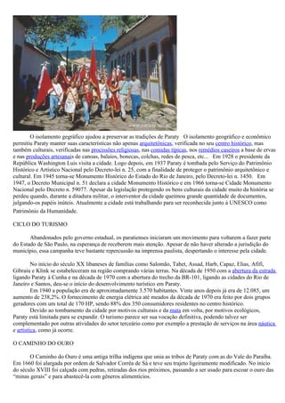 O isolamento gegráfico ajudou a preservar as tradições de Paraty O isolamento geográfico e econômico
permitiu Paraty manter suas características não apenas arquitetônicas, verificada no seu centro histórico, mas
também culturais, verificadas nas procissões religiosas, nas comidas típicas, nos remédios caseiros a base de ervas
e nas produções artesanais de canoas, balaios, bonecas, colchas, redes de pesca, etc... Em 1928 o presidente da
República Washington Luis visita a cidade. Logo depois, em 1937 Paraty é tombada pelo Serviço do Patrimônio
Histórico e Artístico Nacional pelo Decreto-lei n. 25, com a finalidade de proteger o patrimônio arquitetônico e
cultural. Em 1945 torna-se Monumento Histórico do Estado do Rio de Janeiro, pelo Decreto-lei n. 1450. Em
1947, o Decreto Municipal n. 51 declara a cidade Monumento Histórico e em 1966 torna-se Cidade Monumento
Nacional pelo Decreto n. 59077. Apesar da legislação protegendo os bens culturais da cidade muito da história se
perdeu quando, durante a ditadura militar, o interventor da cidade queimou grande quantidade de documentos,
julgando-os papéis inúteis. Atualmente a cidade está trabalhando para ser reconhecida junto à UNESCO como
Patrimônio da Humanidade.

CICLO DO TURISMO

       Abandonados pelo governo estadual, os paratienses iniciaram um movimento para voltarem a fazer parte
do Estado de São Paulo, na esperança de receberem mais atenção. Apesar de não haver alterado a jurisdição do
município, essa campanha teve bastante repercussão na imprensa paulista, despertando o interesse pela cidade.

         No início do século XX libaneses de famílias como Salomão, Tabet, Assad, Harb, Capaz, Elias, Afifi,
Gibraiu e Klink se estabeleceram na região comprando várias terras. Na década de 1950 com a abertura da estrada
ligando Paraty à Cunha e na década de 1970 com a abertura do trecho da BR-101, ligando as cidades do Rio de
Janeiro e Santos, deu-se o início do desenvolvimento turístico em Paraty.
         Em 1940 a população era de aproximadamente 3.570 habitantes. Vinte anos depois já era de 12.085, um
aumento de 238,2%. O fornecimento de energia elétrica até meados da década de 1970 era feito por dois grupos
geradores com um total de 170 HP, sendo 88% dos 350 consumidores residentes no centro histórico.
         Devido ao tombamento da cidade por motivos culturais e da mata em volta, por motivos ecológicos,
Paraty está limitada para se expandir. O turismo parece ser sua vocação definitiva, podendo talvez ser
complementado por outras atividades do setor terceário como por exemplo a prestação de serviços na área náutica
e artística, como já ocorre.

O CAMINHO DO OURO

       O Caminho do Ouro é uma antiga trilha indígena que unia as tribos de Paraty com as do Vale do Paraíba.
Em 1660 foi alargada por ordem de Salvador Corrêa de Sá e teve seu trajeto ligeiramente modificado. No início
do século XVIII foi calçada com pedras, retiradas dos rios próximos, passando a ser usado para escoar o ouro das
“minas gerais” e para abastecê-la com gêneros alimentícios.
 
