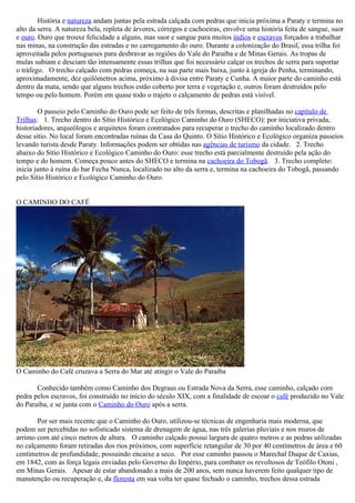 História e natureza andam juntas pela estrada calçada com pedras que inicia próxima a Paraty e termina no
alto da serra. A natureza bela, repleta de árvores, córregos e cachoeiras, envolve uma história feita de sangue, suor
e ouro. Ouro que trouxe felicidade a alguns, mas suor e sangue para muitos índios e escravos forçados a trabalhar
nas minas, na construção das estradas e no carregamento do ouro. Durante a colonização do Brasil, essa trilha foi
aproveitada pelos portugueses para desbravar as regiões do Vale do Paraíba e de Minas Gerais. As tropas de
mulas subiam e desciam tão intensamente essas trilhas que foi necessário calçar os trechos de serra para suportar
o tráfego. O trecho calçado com pedras começa, na sua parte mais baixa, junto à igreja do Penha, terminando,
aproximadamente, dez quilômetros acima, próximo à divisa entre Paraty e Cunha. A maior parte do caminho está
dentro da mata, sendo que alguns trechos estão coberto por terra e vegetação e, outros foram destruídos pelo
tempo ou pelo homem. Porém em quase todo o trajeto o calçamento de pedras está visível.

        O passeio pelo Caminho do Ouro pode ser feito de três formas, descritas e planilhadas no capítulo de
Trilhas: 1. Trecho dentro do Sítio Histórico e Ecológico Caminho do Ouro (SHECO): por iniciativa privada,
historiadores, arqueólogos e arquitetos foram contratados para recuperar o trecho do caminho localizado dentro
desse sítio. No local foram encontradas ruínas da Casa do Quinto. O Sítio Histórico e Ecológico organiza passeios
levando turista desde Paraty. Informações podem ser obtidas nas agências de turismo da cidade. 2. Trecho
abaixo do Sítio Histórico e Ecológico Caminho do Ouro: esse trecho está parcialmente destruído pela ação do
tempo e do homem. Começa pouco antes do SHECO e termina na cachoeira do Tobogã. 3. Trecho completo:
inicia junto à ruína do bar Fecha Nunca, localizado no alto da serra e, termina na cachoeira do Tobogã, passando
pelo Sítio Histórico e Ecológico Caminho do Ouro.


O CAMINHO DO CAFÉ




O Caminho do Café cruzava a Serra do Mar até atingir o Vale do Paraíba

       Conhecido também como Caminho dos Degraus ou Estrada Nova da Serra, esse caminho, calçado com
pedra pelos escravos, foi construído no início do século XIX, com a finalidade de escoar o café produzido no Vale
do Paraíba, e se junta com o Caminho do Ouro após a serra.

       Por ser mais recente que o Caminho do Ouro, utilizou-se técnicas de engenharia mais moderna, que
podem ser percebidas no sofisticado sistema de drenagem de água, nas três galerias pluviais e nos muros de
arrimo com até cinco metros de altura. O caminho calçado possui largura de quatro metros e as pedras utilizadas
no calçamento foram retiradas dos rios próximos, com superfície retangular de 30 por 40 centímetros de área e 60
centímetros de profundidade, possuindo encaixe a seco. Por esse caminho passou o Marechal Duque de Caxias,
em 1842, com as força legais enviadas pelo Governo do Império, para combater os revoltosos de Teófilo Otoni ,
em Minas Gerais. Apesar de estar abandonado a mais de 200 anos, sem nunca haverem feito qualquer tipo de
manutenção ou recuperação e, da floresta em sua volta ter quase fechado o caminho, trechos dessa estrada
 