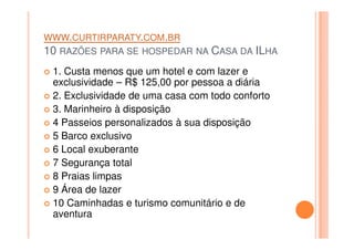 WWW.CURTIRPARATY.COM.BR
10 RAZÕES PARA SE HOSPEDAR NA CASA DA ILHA
1. Custa menos que um hotel e com lazer e
exclusividade – R$ 125,00 por pessoa a diária
2. Exclusividade de uma casa com todo conforto
3. Marinheiro à disposição
4 Passeios personalizados à sua disposição4 Passeios personalizados à sua disposição
5 Barco exclusivo
6 Local exuberante
7 Segurança total
8 Praias limpas
9 Área de lazer
10 Caminhadas e turismo comunitário e de
aventura
 