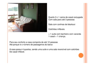 Quarto 3 c 1 cama de casal conjugada
Com sala para até 3 pessoas
Sala com cortinas de blackout
Colchões infláveis
+ 1 suite com banheiro com varanda+ 1 suite com banheiro com varanda
1 casal + 1 criança.
Para seu conforto a casa comporta de até 12 pessoas
Até porque é o número de passageiros do barco
A casa possui 4 quartos, sendo uma suite e uma sala reversível com colchões
De casal inflável.
 