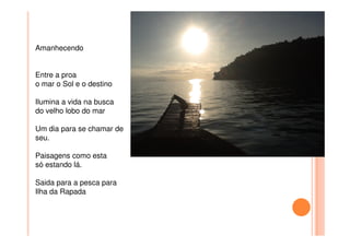 Amanhecendo
Entre a proa
o mar o Sol e o destino
Ilumina a vida na busca
do velho lobo do mar
Um dia para se chamar de
seu.
Paisagens como esta
só estando lá.
Saida para a pesca para
Ilha da Rapada
 