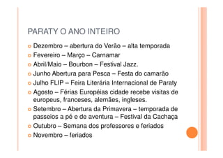 PARATY O ANO INTEIRO
Dezembro – abertura do Verão – alta temporada
Fevereiro – Março – Carnamar
Abril/Maio – Bourbon – Festival Jazz.
Junho Abertura para Pesca – Festa do camarão
Julho FLIP – Feira Literária Internacional de Paraty
Agosto – Férias Européias cidade recebe visitas de
europeus, franceses, alemães, ingleses.
Setembro – Abertura da Primavera – temporada de
passeios a pé e de aventura – Festival da Cachaça
Outubro – Semana dos professores e feriados
Novembro – feriados
 