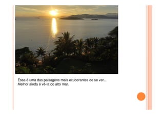 Essa é uma das paisagens mais exuberantes de se ver...
Melhor ainda é vê-la do alto mar.
 