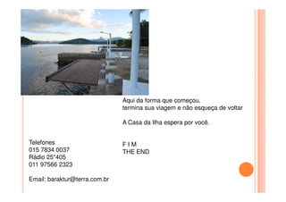 Aqui da forma que começou.Aqui da forma que começou.
termina sua viagem e não esqueça de voltar
A Casa da Ilha espera por você.
F I M
THE END
Telefones
015 7834 0037
Rádio 25*405
011 97566 2323
Email: baraktur@terra.com.br
 