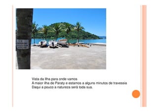 Vista da Ilha para onde vamos
A maior ilha de Paraty e estamos a alguns minutos de travessia
Daqui a pouco a natureza será toda sua.
 