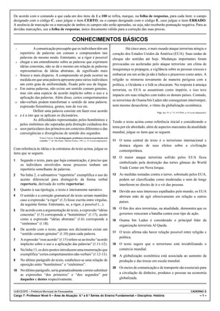 De acordo com o comando a que cada um dos itens de 1 a 100 se refira, marque, na folha de respostas, para cada item: o campo
designado com o código C, caso julgue o item CERTO; ou o campo designado com o código E, caso julgue o item ERRADO.
A ausência de marcação ou a marcação de ambos os campos não serão apenadas, ou seja, não receberão pontuação negativa. Para as
devidas marcações, use a folha de respostas, único documento válido para a correção das suas provas.

                                                         CONHECIMENTOS BÁSICOS
    1             A comunicação pressupõe que os indivíduos têm um                                             Há cinco anos, o mais ousado ataque terrorista atingiu o
        repertório de palavras em comum e compreendem tais                                           coração dos Estados Unidos da América (EUA). Suas ondas de
        palavras do mesmo modo. Entretanto, se a rigor é possível                                    choque são sentidas até hoje. Mudanças importantes foram
    4   chegar a um entendimento sobre as palavras que exprimem
                                                                                                     provocadas ou aceleradas pelo ataque terrorista: um clima de
        idéias concretas, não se dá o mesmo em relação às palavras
        representativas de idéias abstratas, de significado mais                                     insegurança se propagou, a vigilância sobre as pessoas cresceu e
    7   frouxo e mais disperso. A compreensão só pode ocorrer na                                     embarcar em um avião já não é lúdico e prazeroso como antes. A
        medida em que uma palavra apresente para vários indivíduos                                   religião se misturou novamente de maneira perigosa com a
        um certo grau de uniformidade, fixado pelo uso da língua.                                    política, o Ocidente e o Islã se chocaram. Na resposta à ameaça
10      Em outras palavras, não existe um sentido comum genuíno,                                     terrorista, os EUA se assumiram como império, e isso teve
        mas sim uma espécie de acordo implícito sobre o uso e a
                                                                                                     impacto em suas relações com todos os demais países. Contudo,
        aplicação das palavras. Além disso, certos comportamentos
13      não-verbais podem transformar o sentido de uma palavra:                                      os terroristas de Osama bin Laden não conseguiram interromper,
        expressão fisionômica, gestos, tom de voz etc.                                               nem mesmo desacelerar, o ritmo da globalização econômica.
                  Definir uma palavra consiste em fazer esse acordo                                                                 Veja, ano 39, n.º 35, 6/9/2006, p. 83 (com adaptações).
16      e é a isto que se aplicam os dicionários.
                  As dificuldades representadas pelos homônimos e
                                                                                                     Tendo o texto acima como referência inicial e considerando o
        pelos sinônimos são superadas pela distinção cuidadosa dos
19      usos particulares dos primeiros em contextos diferentes e das                                tema por ele abordado, além de aspectos marcantes da atualidade
        convergências e divergências de sentido dos segundos.                                        mundial, julgue os itens que se seguem.
                     Francis Vanoye. Usos da linguagem: problemas e técnicas na produção oral
                     e escrita. 7.a ed. São Paulo: Martins Fontes, 1987, p. 33-4 (com adaptações).      O tema central do texto é o terrorismo internacional e
                                                                                                          destaca alguns de seus efeitos sobre a civilização
Com referência às idéias e às estruturas do texto acima, julgue os
                                                                                                          contemporânea.
itens que se seguem.
                                                                                                        O maior ataque terrorista sofrido pelos EUA ficou
       Segundo o texto, para que haja comunicação, é preciso que
                                                                                                          simbolizado pela destruição das torres gêmeas do World
        os indivíduos envolvidos nesse processo tenham um
        repertório semelhante de palavras.                                                                Trade Center em Nova Iorque.
       Na linha 2, o substantivo “repertório” exemplifica o uso do                                     As medidas tomadas contra o terror, sobretudo pelos EUA,
        acento diferencial para distingui-lo da forma verbal                                              podem ser classificadas como moderadas e nem de longe
        repertorio, derivada do verbo repertoriar.                                                        interferem no direito de ir e vir das pessoas.
       Quanto à sua tipologia, o texto é inteiramente narrativo.                                       Devido aos seus interesses espalhados pelo mundo, os EUA
       O sentido e a correção gramatical do texto seriam mantidos                                        abriram mão de agir ofensivamente em relação a outros
        caso a expressão “a rigor” (R.3) fosse escrita entre vírgulas,                                    países.
        da seguinte forma: Entretanto, se, a rigor, é possível (...).
                                                                                                        O fim dos atos terroristas, na atualidade, demonstra que os
       De acordo com a argumentação do texto, a expressão “idéias
        concretas” (R.5) corresponde a “homônimos” (R.17), assim                                          governos venceram a batalha contra esse tipo de ação.
        como a expressão “idéias abstratas” (R.6) corresponde a                                         Osama bin Laden é considerado o principal líder da
        “sinônimos” (R.18).
                                                                                                          organização terrorista Al Qaeda.
       De acordo com o texto, apenas nos dicionários existe um
                                                                                                        O texto afirma não haver relação possível entre religião e
        “sentido comum genuíno” (R.10) para cada palavra.
                                                                                                          política.
       A expressão “esse acordo” (R.15) refere-se ao trecho “acordo
        implícito sobre o uso e a aplicação das palavras” (R.11-12).                                    O texto sugere que o terrorismo está inviabilizando o
       Na linha 13, os dois-pontos introduzem uma enumeração que                                         comércio mundial.
        exemplifica “certos comportamentos não-verbais” (R.12-13).                                      A globalização econômica está associada ao aumento da
       No último parágrafo do texto, estabelece-se uma relação de                                        produção e das trocas em escala mundial.
        oposição entre “homônimos” e “sinônimos”.
                                                                                                        Os meios de comunicação e de transporte são essenciais para
      No último parágrafo, seria gramaticalmente correto substituir
                                                                                                          a circulação de dinheiro, produtos e pessoas na economia
        as expressões “dos primeiros” e “dos segundos” por
        daqueles e destes respectivamente.                                                                globalizada.


UnB/CESPE – Prefeitura Municipal de Parauapebas                                                                                                                          CADERNO G
Cargo 7: Professor Nível II – Área de Atuação: 5.ª a 8.ª Séries do Ensino Fundamental – Disciplina: História                                                                       –1–
 