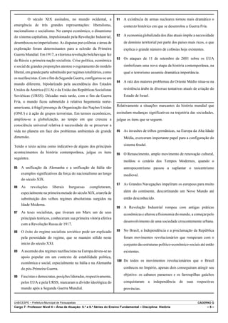 O século XIX assinalou, no mundo ocidental, a                  A existência de armas nucleares tornou mais dramático o
emergência de três grandes representações: liberalismo,                    contexto histórico em que se desenrolou a Guerra Fria.
nacionalismo e socialismo. No campo econômico, o dinamismo
do sistema capitalista, impulsionado pela Revolução Industrial,          A economia globalizada dos dias atuais impõe a necessidade
desembocou no imperialismo. As disputas por colônias e áreas de            de domínio territorial por parte dos países mais ricos, o que
exploração foram determinantes para a eclosão da Primeira                  explica o grande número de colônias hoje existentes.
Guerra Mundial. Em 1917, a vitoriosa revolução bolchevique fez
                                                                         Os ataques de 11 de setembro de 2001 sobre os EUA
da Rússia a primeira nação socialista. Crise política, econômica
e social de grandes proporções atestou o esgotamento do modelo             simbolizam uma nova etapa da história contemporânea, na
liberal, em grande parte substituído por regimes totalitários, como        qual o terrorismo assumiu dramática importância.
os nazifascistas. Com o fim da Segunda Guerra, configurou-se um
                                                                         A raiz dos maiores problemas do Oriente Médio situa-se na
mundo diferente, bipolarizado pela ascendência dos Estados
Unidos da América (EUA) e da União das Repúblicas Socialistas              resistência árabe às diversas tentativas atuais de criação do
Soviéticas (URSS). Décadas mais tarde, com o fim da Guerra                 Estado de Israel.
Fria, o mundo ficou submetido à relativa hegemonia norte-
                                                                      Relativamente a situações marcantes da história mundial que
americana, à frágil presença da Organização das Nações Unidas
(ONU) e à ação de grupos terroristas. Em termos econômicos,           assinalam mudanças significativas na trajetória das sociedades,
ampliou-se a globalização, ao tempo em que cresceu a                  julgue os itens que se seguem.
consciência universal relativa à necessidade de se preservar a
vida no planeta em face dos problemas ambientais de grande               As invasões de tribos germânicas, na Europa da Alta Idade
dimensão.                                                                  Média, exerceram importante papel para a configuração do

Tendo o texto acima como indicativo de alguns dos principais               sistema feudal.
acontecimentos da história contemporânea, julgue os itens                O Renascimento, amplo movimento de renovação cultural,
seguintes.
                                                                           moldou o cenário dos Tempos Modernos, quando o
   A unificação da Alemanha e a unificação da Itália são                 antropocentrismo passou a suplantar o teocentrismo
     exemplos significativos da força do nacionalismo ao longo             medieval.
     do século XIX.
                                                                         As Grandes Navegações impeliram os europeus para muito
   As      revoluções      liberais    burguesas   completaram,
     especialmente na primeira metade do século XIX, a tarefa de           além do continente, descortinando um Novo Mundo até

     substituição dos velhos regimes absolutistas surgidos na              então desconhecido.
     Idade Moderna.
                                                                         A Revolução Industrial rompeu com antigas práticas
   As teses socialistas, que tiveram em Marx um de seus
                                                                           econômicas e alterou a fisionomia do mundo, a começar pelo
     principais teóricos, conheceram sua primeira vitória efetiva
                                                                           desenvolvimento de uma sociedade crescentemente urbana.
     com a Revolução Russa de 1917.
   O êxito do regime socialista soviético pode ser explicado           No Brasil, a Independência e a proclamação da República
     pela perenidade do regime, que se mantém sólido neste                 foram movimentos revolucionários que romperam com o
     início do século XXI.                                                 conjunto das estruturas político-econômico-sociais até então
   A ascensão dos regimes nazifascistas na Europa deveu-se ao            existentes.
     apoio popular em um contexto de estabilidade política,
                                                                       De todos os movimentos revolucionários que o Brasil
     econômica e social, especialmente na Itália e na Alemanha
     do pós-Primeira Guerra.                                               conheceu no Império, apenas dois conseguiram atingir seu

   Fascistas e democratas, posições lideradas, respectivamente,          objetivo: os cabanos paraenses e os farroupilhas gaúchos

     pelos EUA e pela URSS, marcaram a divisão ideológica do               conquistaram a independência de suas respectivas
     mundo após a Segunda Guerra Mundial.                                  províncias.


UnB/CESPE – Prefeitura Municipal de Parauapebas                                                                             CADERNO G
Cargo 7: Professor Nível II – Área de Atuação: 5.ª a 8.ª Séries do Ensino Fundamental – Disciplina: História                       –5–
 