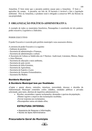 100
Amazônia. É bom notar que a pecuária poderia causar para a Amazônia. É bom o
agricultor do campo. A pecuária, em lote de 10 hectares é inviável e fere a legislação
ambiental. Pois na Amazônia, o produtor rural é obrigado a conservar 80% da floresta na
sua propriedade.
5 ORGANIZAÇÃO POLÍTICO-ADMINISTRATIVA
A exemplo de todos os municípios brasileiros, Parauapebas é constituído de três poderes:
poder executivo, Legislativo e Judiciário.
PODER EXECUTIVO
O poder Executivo é exercido pelo prefeito municipal e seus assessores diretos.
A estrutura do poder Executivo é a seguinte:
- Gabinete do prefeito
- Secretaria de administração e Finanças,
- Secretaria de administração e cultura
A Secretaria de Cultura se Subdividiu em 5 Núcleos: Audivisual, Literatura, Música, Dança
e Artes Plásticas.
- Secretaria de educação e meio ambiente,
- Secretaria de ação social,
- Secretaria de Infra-Estrutura,
- Secretaria de Agricultura,
- Secretaria de Esporte e Lazer,
- Secretaria de Assuntos Extraordinários.
- Secretaria Da Mulher.
Ouvidoria Municipal
A Ouvidoria Municipal tem por finalidade:
Captar e apurar abusos, omissões, injustiças, morosidade, descaso e dessídia da
Administração Municipal cometidos contra cidadãos, entidades públicas e privadas
solicitando, para tanto, abertura de inquéritos administrativos;
 Receber, encaminhar e apurar reclamações, demandas e queixas da população;
Manter registro e arquivos das reclamações recebidas;
Enviar respostas aos reclamantes;
Desempenhar outras atividades afins;
ESTRUTURA INTERNA:
• Assessoria de Pesquisa e Informação;
• Núcleo de Apoio Administrativo
Procuradoria Geral do Município
 