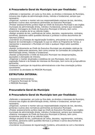 101
A Procuradoria Geral do Município tem por finalidade:
Defender e representar, em juízo ou fora dele, os direitos e interesses do Município,
inclusive dos órgãos da administração direta, indireta e fundacional, sempre que
necessário;
Organizar, numerar e manter sob sua responsabilidade originais de leis, decretos,
portarias e outros atos normativos pertinentes ao Executivo Municipal;
Prestar assessoramento jurídico-legal ao Chefe do Executivo Municipal e aos órgãos
municipais da administração direta, indireta e fundacional, sempre que necessário;
Elaborar mensagens do Chefe do Executivo Municipal à Câmara, bem como
encaminhar projetos de lei ao referido órgão;
Redigir projetos de leis, justificativas de vetos, decretos, regulamentos, contratos,
convênios, pareceres sobre questões técnicas e jurídicas e outros documentos de
natureza jurídica;
Coordenar os processos de regularização fundiária, articulando-se com a Secretaria
Especial de Coordenação e Integração no que se refere ao Programa de Terras, e
representar e assessorar o Município em todo e qualquer litígio sobre questões
fundiárias;
Assistir juridicamente ao Chefe do Executivo Municipal nas atividades relativas às
licitações, elaborando pareceres, bem como orientar às Comissões de Licitações da
Administração direta, indireta e fundacional;
Assistir juridicamente o Chefe do Executivo Municipal nas desapropriações,
aquisições e alienações de imóveis;
Organizar e manter atualizada a coletânea de Leis Municipais, bem como a
Legislação Federal e do Estado de interesse do Município, bem como de jurisprudência
pertinente;
Instaurar e participar de inquéritos administrativos e dar-lhes orientação jurídica
conveniente;
Coordenar as atividades do PROCON Municipal;
ESTRUTURA INTERNA:
• Assessoria Administrativa;
• Programa Municipal de Terras;
• PROCON Municipal;
Procuradoria Geral do Município
A Procuradoria Geral do Município tem por finalidade:
Defender e representar, em juízo ou fora dele, os direitos e interesses do Município,
inclusive dos órgãos da administração direta, indireta e fundacional, sempre que
necessário;
Organizar, numerar e manter sob sua responsabilidade originais de leis, decretos,
portarias e outros atos normativos pertinentes ao Executivo Municipal;
Prestar acessoramento jurídico-legal ao Chefe do Executivo Municipal e aos órgãos
municipais da administração direta, indireta e fundacional, sempre que necessário;
Elaborar mensagens do Chefe do Executivo Municipal à Câmara, bem como
encaminhar projetos de lei ao referido órgão;
Redigir projetos de leis, justificativas de vetos, decretos, regulamentos, contratos,
convênios, pareceres sobre questões técnicas e jurídicas e outros documentos de
natureza jurídica;
Coordenar os processos de regularização fundiária, articulando-se com a Secretaria
 