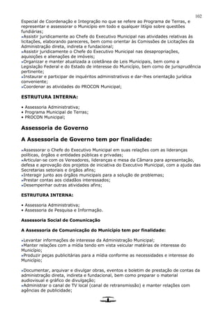 102
Especial de Coordenação e Integração no que se refere ao Programa de Terras, e
representar e assessorar o Município em todo e qualquer litígio sobre questões
fundiárias;
Assistir juridicamente ao Chefe do Executivo Municipal nas atividades relativas às
licitações, elaborando pareceres, bem como orientar às Comissões de Licitações da
Administração direta, indireta e fundacional;
Assistir juridicamente o Chefe do Executivo Municipal nas desapropriações,
aquisições e alienações de imóveis;
Organizar e manter atualizada a coletânea de Leis Municipais, bem como a
Legislação Federal e do Estado de interesse do Município, bem como de jurisprudência
pertinente;
Instaurar e participar de inquéritos administrativos e dar-lhes orientação jurídica
conveniente;
Coordenar as atividades do PROCON Municipal;
ESTRUTURA INTERNA:
• Assessoria Administrativa;
• Programa Municipal de Terras;
• PROCON Municipal;
Assessoria de Governo
A Assessoria de Governo tem por finalidade:
Assessorar o Chefe do Executivo Municipal em suas relações com as lideranças
políticas, órgãos e entidades públicas e privadas;
Articular-se com os Vereadores, lideranças e mesa da Câmara para apresentação,
defesa e aprovação dos projetos de iniciativa do Executivo Municipal, com a ajuda das
Secretarias setoriais e órgãos afins;
Interagir junto aos órgãos municipais para a solução de problemas;
Prestar contas aos cidadãos interessados;
Desempenhar outras atividades afins;
ESTRUTURA INTERNA:
• Assessoria Administrativa;
• Assessoria de Pesquisa e Informação.
Assessoria Social de Comunicação
A Assessoria de Comunicação do Município tem por finalidade:
Levantar informações de interesse da Administração Municipal;
Manter relações com a mídia tendo em vista veicular matérias de interesse do
Município;
Produzir peças publicitárias para a mídia conforme as necessidades e interesse do
Município;
Documentar, arquivar e divulgar obras, eventos e boletim de prestação de contas da
administração direta, indireta e fundacional, bem como preparar o material
audiovisual e gráfico de divulgação;
Administrar o canal de TV local (canal de retransmissão) e manter relações com
agências de publicidade;
 
