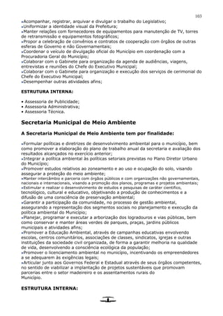 103
Acompanhar, registrar, arquivar e divulgar o trabalho do Legislativo;
Uniformizar a identidade visual da Prefeitura;
Manter relações com fornecedores de equipamentos para manutenção de TV, torres
de retransmissão e equipamentos fotográficos;
Propor a celebração de convênios e contratos de cooperação com órgãos de outras
esferas de Governo e não Governamentais;
Coordenar o veículo de divulgação oficial do Município em coordenação com a
Procuradoria Geral do Município;
Colaborar com o Gabinete para organização da agenda de audiências, viagens,
entrevistas e reuniões do Chefe do Executivo Municipal;
Colaborar com o Gabinete para organização e execução dos serviços de cerimonial do
Chefe do Executivo Municipal;
Desempenhar outras atividades afins;
ESTRUTURA INTERNA:
• Assessoria de Publicidade;
• Assessoria Administrativa;
• Assessoria Técnica.
Secretaria Municipal de Meio Ambiente
A Secretaria Municipal de Meio Ambiente tem por finalidade:
Formular políticas e diretrizes de desenvolvimento ambiental para o município, bem
como promover a elaboração do plano de trabalho anual da secretaria e avaliação dos
resultados alcançados no exercício anterior;
Integrar a política ambiental às políticas setoriais previstas no Plano Diretor Urbano
do Município;
Promover estudos relativos ao zoneamento e ao uso e ocupação do solo, visando
assegurar a proteção do meio ambiente;
Manter intercâmbio e parceria com órgãos públicos e com organizações não governamentais,
nacionais e internacionais, visando a promoção dos planos, programas e projetos ambientais;
Estimular e realizar o desenvolvimento de estudos e pesquisas de caráter cientifico,
tecnológico, cultural e educativo, objetivando a produção de conhecimentos e a
difusão de uma consciência de preservação ambiental;
Garantir a participação da comunidade, no processo de gestão ambiental,
assegurando a representação dos segmentos sociais no planejamento e execução da
política ambiental do Município;
Planejar, programar e executar a arborização dos logradouros e vias públicas, bem
como conservar e manter áreas verdes de parques, praças, jardins públicos
municipais e atividades afins;
Promover a Educação Ambiental, através de campanhas educativas envolvendo
escolas, centros comunitários, associações de classes, sindicatos, igrejas e outras
instituições da sociedade civil organizada, de forma a garantir melhoria na qualidade
de vida, desenvolvendo a consciência ecológica da população;
Promover o licenciamento ambiental no município, incentivando os empreendedores
a se adequarem às exigências legais;
Articular junto aos Governos Federal e Estadual através de seus órgãos competentes,
no sentido de viabilizar a implantação de projetos sustentáveis que promovam
parcerias entre o setor madeireiro e os assentamentos rurais do
Município.
ESTRUTURA INTERNA:
 