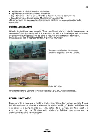 104
• Departamento Administrativo e Financeiro;
• Departamento de Licenciamento Ambiental;
• Departamento de Educação Ambiental e Desenvolvimento Comunitário;
• Departamento de Fiscalização e Monitoramento Ambiental;
•Departamento de áreas verdes, logradouros públicos e espaços especialmente
protegidos.
PODER LEGISLATIVO
O Poder Legislativo é exercido pela Câmara de Municipal composta de 9 vereadores. A
incumbência dos parlamentares é a elaboração de leis e a fiscalização das atividades
do executivo Municipal (quanto às obras e recursos que entram no Município).
Os vereadores são os representantes do povo no município.
Data: 14/11/2011
Orçamento da nova Câmara de Vereadores: R$ 8.519.810,75 (Oito milhões...)
PODER JUDICIÁRIO
Para garantir a ordem e a justiça, toda comunidade tem regras ou leis. Essas
leis determinam os direitos e deveres de cada cidadão. O Poder Judiciário é o
que garante o cumprimento das leis, aplicando a justiça. Em Parauapebasé
exercida pelo Juiz de Direitoe pelo Ministério Público, que asseguram a
autoridade máxima no município.
Câmara de vereadores de Parauapebas
Construída na gestão Chico das Cortinas.
 