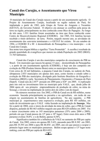 105
Canaã dos Carajás, o Assentamento que Virou
Município
O município de Canaã dos Carajás nasceu a partir de um assentamento agrícola. O
Projeto de Assentamento Carajás, localizado na região sudeste do Pará, foi
implantado a partir de 1982, pelo Grupo de Terras do Araguaia e Tocantins
(GETAT), do Governo Federal. O objetivo era atenuar os conflitos pela posse da
terra na região, principalmente na área conhecida como Bico do Papagaio. Ao longo
de três anos, 1.551 famílias foram assentadas na área que ficou conhecida como
Centro de Desenvolvimento Regional (CEDERE). Até 1985, 816 famílias haviam
recebido o título definitivo de terra. Porém, naquele mesmo ano, as atividades de
assentamento dos sem-terra terminaram e o GETAT foi extinto. Só em outubro de
1994, o CEDERE II e III é desmembrado de Parauapebas e vira município – o de
Canaã dos Carajás.
Seu nome tem origem bíblica e significa “Terra Prometida”. A escolha é resultado da
grande quantidade de evangélicos que moram na cidade.População em 2002 (IBGE):
11.765 habitantes.
Canaã dos Carajás é um dos municípios campeões de crescimento do PIB no
Brasil. Um município que nasceu há apenas 13 anos – desmembrado de Parauapebas
-, a partir de um assentamento agrícola (CEDERE), é hoje um dos campeões em
evolução do PIB (Produto Interno Bruto) entre os municípios brasileiros.
Com cerca de 24 mil habitantes, a pequena Canaã dos Carajás, no sudeste do Pará,
ultrapassou 2.033 municípios em apenas dois anos, como mostra o estudo sobre a
evolução do PIB dos municípios, divulgado pelo Instituto Brasileiro de Geografia e
Estatística (IBGE) e pela Secretaria de Planejamento, Orçamento e Finanças do Pará
(Sepof). Canaã saiu da 2.457ª posição em 2004 para a 424ª em 2005. A explicação
para isto está no investimento feito no município pela VALE, que, desde julho de
2004 opera ali seu primeiro empreendimento de produção de cobre, na mina do
Sossego, e investe na implantação de outros dois de cobre e um de níquel.
Os números mostram isso. Em 2002, o PIB de Canaã era de R$ milhões, numa
economia baseada principalmente na pecuária e na agricultura, em razão de sua
origem no assentamento de famílias de agricultores. No ano seguinte, o PIB
municipal já experimentava uma expressiva evolução, para R$ 103 milhões, em
razão do investimento que a VALE vinha fazendo na implantação do Sossego. Mas
foi a partir de 2004, com o início da atividade da mina de cobre, que o PIB de Canaã
disparou, pulando de R$ 463 milhões naquele ano para R$ 628 milhões em 2005. Foi
o maior crescimento entre os 143 municípios paraenses (35% entre 2004 e 2005),
período em que Canaã passou do 12º para o 10º lugar). Entre esses dois anos o PIB
paraense evoluiu 10,8% e o de Belém, apenas 8,54%.
Significativa também foi a influência da VALE no aumento do PIB per capita
de Canaã. Em 2002, estava em apenas R$ 3.621, passando para R$ 8.302 em 2003,
para R$ 35.593 em 2004 e para R$ 46.854 em 2005, ano em que passou a ocupar o
primeiro lugar entre os municípios paraenses. Belém ocupa apenas o 13º lugar neste
ranking, com um PIB per capita de R$ 8.022.
 