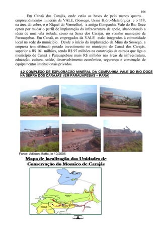 106
Em Canaã dos Carajás, onde estão as bases de pelo menos quatro
empreendimentos minerais da VALE, (Sossego, Usina Hidro-Metalúrgica e o 118,
na área do cobre, e o Níquel do Vermelho), a antiga Companhia Vale do Rio Doce
optou por mudar o perfil de implantação da infraestrutura de apoio, abandonando a
ideia de uma vila isolada, como na Serra dos Carajás, no vizinho município de
Parauapebas. Em Canaã, os empregados da VALE estão integrados à comunidade
local na sede do município. Desde o início da implantação da Mina do Sossego, a
empresa tem efetuado pesado investimento no município de Canaã dos Carajás,
superior a R$ 161 milhões, sendo R$ 97 milhões na construção da estrada que liga o
município de Canaã a Parauapebase mais R$ milhões nas áreas de infraestrutura,
educação, cultura, saúde, desenvolvimento econômico, segurança e construção de
equipamentos institucionais privados.
4.2 COMPLEXO DE EXPLORAÇÃO MINERAL DA COMPANHIA VALE DO RIO DOCE
NA SERRA DOS CARAJÁS (EM PARAUAPEBAS – PARÁ)
Fonte: Adilson Motta, in 10/2006
 