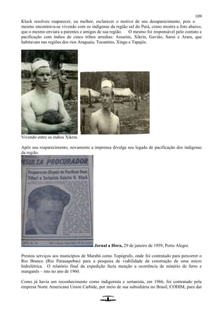 109
Kluck resolveu reaparecer, ou melhor, esclarecer o motivo de seu desaparecimento, pois o
mesmo encontrava-se vivendo com os indígenas da região sul do Pará, como mostra a foto abaixo,
que o mesmo enviara a parentes e amigos de sua região. O mesmo foi responsável pelo contato e
pacificação com índios de cinco tribos arredias: Assurini, Xikrin, Gavião, Suruí e Arara, que
habitavam nas regiões dos rios Araguaia, Tocantins, Xingu e Tapajós.
Vivendo entre os índios Xikrin.
Após seu reaparecimento, novamente a imprensa divulga seu legado de pacificação dos indígenas
da região.
Jornal a Hora, 29 de janeiro de 1959, Porto Alegre.
Prestou serviços aos municípios de Marabá como Topógrafo, onde foi contratado para percorrer o
Rio Branco (Rio Parauapebas) para a pesquisa de viabilidade da construção de uma micro
hidrelétrica. O relatório final da expedição fazia menção a ocorrência de minério de ferro e
manganês – isto no ano de 1960.
Como já havia um reconhecimento como indigenista e sertanista, em 1966, foi contratado pela
empresa Norte Americana Union Carbide, por meio de sua subsidiária no Brasil, CODIM, para dar
 