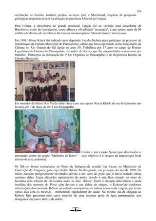 110
orientação na floresta, também prestou serviços para a Meridional, empresa de pesquisas
geológicas responsável pela localização da província Mineral de Carajás.
Para Hilmar, a descoberta do grande potencial Carajás foi na verdade uma descoberta de
Brasileiros, e não de Americanos, como afirma a oficialidade “arranjada”, o que rendeu mais de 50
milhões de dólares de reembolso do tesouro nacional para o “descobridores” americanos.
Em 1988 Hilmar Kluck foi indicado pelo deputado Evaldo Bichara para participar do processo de
implantação da Câmara Municipal de Parauapebas, ofício que havia aprendido como funcionário da
Câmara no Rio Grande do Sul desde os anos 50. Trabalhou por 17 anos no cargo de Diretor
Legislativo da Câmara de Parauapebas, até sofrer de doença que lhe impossibilitaria continuar seu
trabalho. Participou da elaboração da 1ª Lei Orgânica de Parauapebas e do Regimento Interno da
Câmara Municipal.
Foi morador do Bairro Rio Verde onde viveu com sua esposa Neuza Kluck até seu falecimento aos
86 anos em 7 de maio de 2011 em Parauapebas.
Hilmar e sua esposa Neusa (que desenvolve o
artesanato dentro do grupo “Mulheres de Barro” – cujo objetivo é o resgate da arqueologia local
através da arte cerâmica).
Os Xikrins foram contactados no Posto de Indígena de atração Las Casas, no Município de
Conceição do Araguaia, para cuja chefia Hilmar foi designado, em princípio do ano de 1950. Os
índios estavam perigosamente revoltados devido a um surto de gripe que já havia matado várias
centenas deles. Urgia afastá-los rapidamente do posto, devido a este ficar situado no meio de
fazendas com trânsito de civilizados todos os dias. Hilmar, frente à situação determinou a saída
imediata dos mesmos do Posto com destino a sua aldeia de origem, o Kokore-kré conforme
informações dos mesmos. Hilmar no entanto acompanhou os índios nessa nesta viagem que levou
vários dias com os mesmos – melhorando rapidamente de saúde. No mesmo dia da chegada ao
Kokore Kré, passaram pelo curso superior de uma pequena grota de água permanentes, que
desaguava um pouco abaixo da aldeia.
 