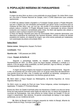 112
5- POPULAÇÃO INDÍGENA DE PARAUAPEBAS
Os Xikrin
A origem da etnia Xikrin se deve a uma subdivisão do grupo Kaiapó. Os índios Xikrin vivem
em uma área à Floresta Nacional de Carajás, onde a CVRD desenvolve suas unidades
operacionais.
A CVRD nas aldeias Cateté e Djudjekô e a Fundação Carajás apoiam o Projeto Nhiopokti,
que tem o objetivo de criar atividades permanentes que gerem renda e economia para as
mulheres da tribo Xikrin, que, por sua vez, vão auxiliar a comunidade na preservação da
própria cultura e território. O Projeto Nhiopokti busca a valorização da pintura corporal
produzida com maestria e sensibilidade pelas índias. Os Xikrin são ágrafos (não utilizam a
escrita) e usam a pintura corporal como linguagem.
O Plano de Manejo Florestal para área da Comunidade Xikrin pretende demonstrar uma
alternativa sustentável de exploração das riquezas florestais, inibindo a prática de retirada
predatória de madeira, em especial do mogno, que vinha sendo praticada por madeireiros,
com autorização da própria comunidade Xikrin.
Índios Xikrin*
Outros nomes: Mebegnokre, Kayapó, Put Karot
Localização: Pará
Quantos são: 1.052 pessoas (em 2000)
Língua: Kayapó, da família Jê
Segundo a antropóloga Isabelle, no trabalho realizado para o Instituto
Socioambiental em 2001, os Xikrin, grupo de língua Kayapó, enfatizam a audição e a
palavra. A fim de aguçar estas qualidades, os Xikrin perfuram, logo na infância, os órgãos
correspondentes (orelhas e lábios).
A origem da língua indígena dos kayapós é explicada mitologicamente. Segundo
o mito, os ancestrais dos Jê viviam juntos como um só grupo nessa área até descobrirem
uma grande árvore de milho, mas, à medida que recolhiam as sementes, começaram a
falar línguas diferentes e se separaram nos diversos grupos jê atuais.
Os Xikrin falam a língua Kayapó (ou Mebengokré), da família linguística Jê, tronco
linguístico Macro-Jê.
Os Xikrin vivem no estado do Pará em duas Terras Indígenas, ambas homologadas e
registradas, TI Cateté e TI Trincheira Bacajá.
A área dos Xikrin do Cateté é banhada pelos rios Itacaiúnas e Cateté e se situa em terras
firmes de mata tropical chamada nesta região de mata de cipó, no interior da jurisdição do
município de Parauapebas, mas mais próxima do núcleo urbano de Carajás. É rica em
mogno e castanheiras. Nas clareiras, há grande concentração de babaçu e nas regiões
pantanosas, ao sul, incidência de buriti.
Os Xikrin do Bacajá vivem à margem esquerda do médio rio Bacajá, afluente da
margem direita do Xingu, município José Porfírio.
 