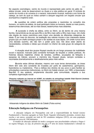 113
No aspecto cosmológico, centro do mundo é representado pelo centro do pátio da
aldeia circular, onde se desenvolvem os rituais e a vida pública em geral. O símbolo do
centro do mundo e do universo é o maracá, instrumento musical, redondo e em forma de
cabeça, ao som do qual os índios cantam e dançam seguindo um traçado circular que
acompanha a trajetória solar.
As questões de ordem política são propostas e resolvidas no conselho dos
homens, no centro da aldeia, do qual participam todos os homens, desde os mais jovens,
testemunhas silenciosas, até os mais idosos, testemunhas mais distantes.
A sucessão à chefia da aldeia, entre os Xikrin, se dá dentro de uma mesma
família, transmitindo-se de pai para filho e de filho mais velho a filho mais moço. Um chefe
não dispõe de meios coercitivos para impor uma decisão às diferentes categorias de
idade. É por meio do discurso, da exaltação dos valores morais e dos interesses destes
grupos que um chefe consegue propor e ter aceitas as suas ideias. Um chefe nunca toma
uma decisão sozinho, ele não tem o poder para isso. Ele deve estar atento às
necessidades, vontades e ideias que circulam no interior de cada grupo de categoria de
idade. .
A situação atual dos grupos Kayapó resulta de um longo processo de mobilidade
social e espacial, marcado pela constante formação de facções e cisões políticas. As
histórias dessas trajetórias cheias de tensões, conflitos, acusações de feitiçaria e
epopeias de líderes, povoam a memória dos Kayapó atuais, sempre contadas e
recontadas dramaticamente e detalhadamente pelos mais velhos.
Durante estas últimas décadas, mesmo com suas terras demarcadas, as áreas
Xikrin têm sido alvo constante de invasões por parte de castanheiros, garimpeiros,
fazendeiros ou madeireiros. Para a defesa dos direitos de seu povo e para facilitar as
articulações e parcerias institucionais, os Xikrin do Cateté criaram, em 1995, a Associação
Bep-Nói. O seu estatuto, amplamente discutido pela comunidade, respeita a sua
complexa organização social.
*Pesquisa realizada em Internet em 4//2007, do trabalho da antropóloga Isabelle Vidal Giannini (Instituto
Socioambiental) em 2001.http://www.socioambiental.org/pib/epi/xikrin/ling.shtm
Artesanato indígena da aldeia Xikrin do Cateté (Fotos acima)
Educação Indígena em Parauapebas
A educação indígena em Parauapebas está sob a responsabilidade da Semed (ensino
Fundamental) e funciona agregado ao Setor Rural. Segundo informações prestadas, existem duas
escolas e um anexo, somando um total de 501 estudantes indígenas (2012), em uma população
estimada em cerca de 1300 habitantes.
O modelo de educação adotado de modo a assegurar suas peculiaridades culturais e língua é
no regime bilíngue, ou seja, do primeiro ano até a 4ª série do ensino fundamental é ofertado no
 
