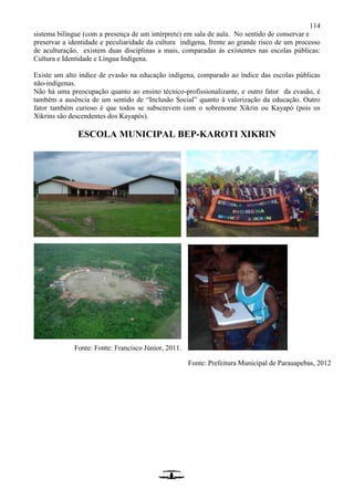 114
sistema bilíngue (com a presença de um intérprete) em sala de aula. No sentido de conservar e
preservar a identidade e peculiaridade da cultura indígena, frente ao grande risco de um processo
de aculturação, existem duas disciplinas a mais, comparadas às existentes nas escolas públicas:
Cultura e Identidade e Língua Indígena.
Existe um alto índice de evasão na educação indígena, comparado ao índice das escolas públicas
não-indígenas.
Não há uma preocupação quanto ao ensino técnico-profissionalizante, e outro fator da evasão, é
também a ausência de um sentido de “Inclusão Social” quanto à valorização da educação. Outro
fator também curioso é que todos se subscrevem com o sobrenome Xikrin ou Kayapó (pois os
Xikrins são descendentes dos Kayapós).
ESCOLA MUNICIPAL BEP-KAROTI XIKRIN
Fonte: Fonte: Francisco Júnior, 2011.
Fonte: Prefeitura Municipal de Parauapebas, 2012
 
