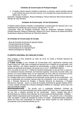 116
Unidades de Conservação de Proteção Integral
 O objetivo básico dessas unidades é preservar a natureza, sendo admitido apenas
o uso indireto dos seus recursos naturais, com exceção dos casos previstos na Lei
SNUC (Art. 7º e 8º).
Exemplos: Estação Ecológica, Reserva Biológica, Parque Nacional, Monumento Natural e
Refúgio de Vida Silvestre.
Unidades de Conservação de Uso Sustentável
O objetivo básico dessas unidades é compatibilizar a conservação da natureza com o uso
sustentável de parcela dos seus recursos naturais (Art. 7º e 14).
Floresta Nacional, Reserva Extrativista, Reserva de Fauna, Reserva de Desenvolvimento
Sustentável e Reserva Particular do Patrimônio Natural.
As Unidades de Conservação de Carajás
-Aquiri
.
FLORESTA NACIONAL DE CARAJÁS (FLONA)
Para proteger o meio ambiente ao redor da mina, foi criada a Floresta Nacional de
Carajás (FLONA).
A FLONA Carajás é uma Unidade de Conservação (UC), legalmente instituída pelo
Poder Público em 1998, para a proteção da natureza com o objetivo de conservação, com
limites definidos, sob regime especial de administração, a cargo do IBAMA, a qual se
aplicam as garantias de proteção, de acordo com a Lei nº 9.985/2000 (SNUC).
Com uma área de mais de 1,1 milhão de hectares localizados no Sul do Pará, a reserva é
um verdadeiro mosaico ambiental, com diversas espécies de árvores de porte nobre, que
formam um imenso tapete verde, ao ser observado de cima; além de uma fauna rica em
animais de pequenos porte, como onça, veados mateiros, antas, dentre outros.
Em Carajás existe cinco Unidades de Conservação sendo quatro de uso sustentável – em
que a exploração dos recursos naturais pode ser compatível com a conservação – que
são a Floresta Nacional de Carajás, a Floresta Nacional de Itacaiúnas, a Floresta
Nacional do Tapirapé – Aquiri e a Área de Proteção Ambiental do Igarapé Gelado (APA).
A outra unidade corresponde à Reserva Biológica (ReBio)) do Tapirapé, sendo esta uma
área de proteção integral.
RESPONSABILIDADE – De acordo com a Legislação Brasileira, Unidade de
Conservação é uma área decretada pelo poder público para ficar sob um regime especial
de uso com o objetivo principal de ser conservada. Assim, Carajás está sob a
administração do Instituto Chico Mendes de Conservação da Biodiversidade (ICMBio) -
órgão federal responsável pela fiscalização da Floresta - em parceria com a mineradora
Vale, que detém o direito de extração de minério na região. Qualqueratividade realizada
dentro da Flona sem autorização do Instituto que causa impacto ao meio ambiente é
considerado crime ambiental previsto por lei.
 