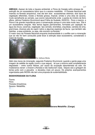 117
AMEAÇA -Apesar de toda a riqueza ambiental, a Flona de Carajás sofre ameaça de
extinção de um ecossistema típico que é a savana metafólita. A Floresta Nacional está
inserida na floresta amazônica, mas ela tem dois ecossistemas distintos; dois tipos de
vegetação diferentes. Existe a floresta grossa, tropical, úmida e uma área de savana,
muito semelhante ao cerrado, que ocorre naturalmente onde a jazida de minério de ferro
aflora, (afirma Frederico Drummond apud Folha do Sudeste, 05/2010). Para o mesmo, a
Flona é de grande importância para a conservação porque é uma área muito rara. “Ela é
um ecossistema singular. Nós temos lagoas permanentes, formadas por captação de
água da chuva, cavernas, vegetação tipo cerrado, bromélias, orquídeas, canelas de ema,
gramíneas, diversos pés de capim nativo e algumas espécies da fauna que também são
restritas a esse ambiente, ou seja, não ocorrem na floresta.”
O maior risco da Floresta Nacional enquanto biodiversidade é o conflito com a mineração
que se não for bem conduzido pode levar à extinção esse ecossistema, considerado o
maior do mundo.
Por Adilson Motta
Além dos riscos da mineração, segundo Frederico Drummond, quando a gente pega uma
imagem de satélite da região (como o que segue), vê que o entorno está completamente
degradado – entre outros fatores, por causa da ocupação desordenada do solo. Os
madeireiros vieram e tiraram a floresta e não restituíram nada. Depois veio a grilagem de
terras junto com a pecuária e devastou mais um pouco. Os próprios acampamentos
organizados pelo INCRA não tem uma proposta de sustentabilidade.
BIODIVERSIDADE DA FLONA
Fauna.
Flora
Floresta Amazônica;
Savana Metalófila;
Savana Metalófila (Canga)
 