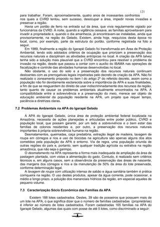 121
para trabalhar. Foram, aproximadamente, quatro anos de incessantes confrontos
nos quais a CVRD tentou, sem sucesso, desocupar a área, impedir novas invasões e
preservar a região.
Havia um portão de ferro na entrada sul da área, que vivia regularmente vigiado por
funcionários da CVRD. À noite, quando a vigilância cessava, as famílias aproveitavam para
invadir a propriedade e, quando o dia amanhecia, já encontravam-se instaladas, ainda que
provisoriamente, na região do Gelado. Existem, ainda hoje, resquícios desta época no
local, como, por exemplo, parte da estrutura do portão, conforme registrada na foto a
seguir.
Em 1989, finalmente a região do Igarapé Gelado foi transformada em Área de Proteção
Ambiental, tendo sido adotados critérios de ocupação que priorizam a preservação dos
recursos naturais e disciplinam as atividades antrópicas no local. A criação da APA talvez
tenha sido a solução mais plausível que a CVRD encontrou para resolver o problema da
invasão na região, desde que passou a contar com o auxílio do IBAMA nas operações de
fiscalização e controle das atividades humanas desenvolvidas no local.
Não obstante, o uso do solo e a preservação dos recursos naturais continuam
destoantes com as prerrogativas legais impetradas pelo decreto de criação da APA. Não foi
realizado o zoneamento proposto no item I do artigo 2º do referido decreto, assim como a
população não foi devidamente esclarecida sobre a importância da APA e suas finalidades,
a fim de que se resguardem do direito de usar indiscriminadamente dos recursos da região,
tanto quanto de causar os problemas ambientais atualmente encontrados na APA. A
compatibilidade entre a sobrevivência e a preservação do meio, merece ser objeto de
educação ambiental da população residente na APA, um projeto que requer tempo,
paciência e diretrizes claras.
7.2 Problemas Ambientais na APA do Igarapé Gelado
A APA do Igarapé Gelado, única área de proteção ambiental federal localizada na
Amazônia, necessita de ações planejadas e articuladas entre poder público, CVRD e
população local, que possam garantir, por um lado a sobrevivência e o bem estar das
famílias de colonos residentes e, por outro, a preservação dos recursos naturais
importantes à própria sobrevivência humana na região.
Desmatamentos, queimadas, caça predatória, extração ilegal de madeira, lavagem de
roupa em córregos e rios e uso de biocidas na agricultura são apenas alguns dos atos
cometidos pela população da APA e entorno. Via de regra, uma população oriunda de
outras regiões do país e, portanto, sem qualquer tradição agrícola ou extrativa na região
amazônica, que não seja o garimpo.
O desmatamento na APA representa a forma mais inadequada de ampliação da área de
pastagem plantada, com vistas a alimentação do gado. Contudo, é realizado sem critérios
técnicos e, em alguns casos, sem a observância da preservação das áreas de nascente,
das margens dos córregos e rios e da manutenção de 50% da área do lote preservada,
conforme determinação legal.
A lavagem de roupa com utilização intensa de sabão e água sanitária também é prática
corriqueira na região. O uso destes produtos, apesar da água corrente, pode ocasionar, a
médio e longo prazo, a poluição dos mananciais hídricos da região, em especial aqueles de
pequeno volume.
7.3 Caracterização Sócio Econômica das Famílias da APA
Existem 188 lotes cadastrados. Destes, 39 são de posseiros que possuem mais de
um lote na APA, o que significa dizer que o número de famílias cadastradas (proprietárias)
é inferior ao número de lotes cadastrados. Foram cadastradas 165 famílias na APA do
Igarapé Gelado, algumas das quais com posse de até 5 lotes, como discriminado a seguir:
 