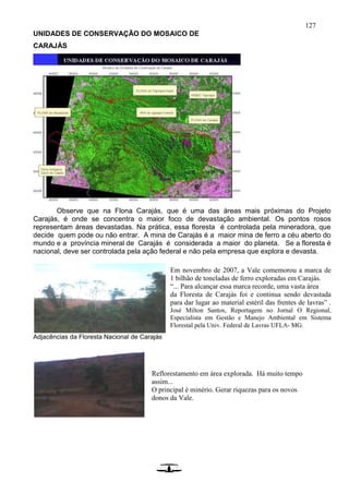 127
UNIDADES DE CONSERVAÇÃO DO MOSAICO DE
CARAJÁS
Observe que na Flona Carajás, que é uma das áreas mais próximas do Projeto
Carajás, é onde se concentra o maior foco de devastação ambiental. Os pontos rosos
representam áreas devastadas. Na prática, essa floresta é controlada pela mineradora, que
decide quem pode ou não entrar. A mina de Carajás é a maior mina de ferro a céu aberto do
mundo e a província mineral de Carajás é considerada a maior do planeta. Se a floresta é
nacional, deve ser controlada pela ação federal e não pela empresa que explora e devasta.
Adjacências da Floresta Nacional de Carajás
Reflorestamento em área explorada. Há muito tempo
assim...
O principal é minério. Gerar riquezas para os novos
donos da Vale.
Em novembro de 2007, a Vale comemorou a marca de
1 bilhão de toneladas de ferro exploradas em Carajás.
“... Para alcançar essa marca recorde, uma vasta área
da Floresta de Carajás foi e continua sendo devastada
para dar lugar ao material estéril das frentes de lavras” .
José Milton Santos, Reportagem no Jornal O Regional,
Especialista em Gestão e Manejo Ambiental em Sistema
Florestal pela Univ. Federal de Lavras UFLA- MG.
 
