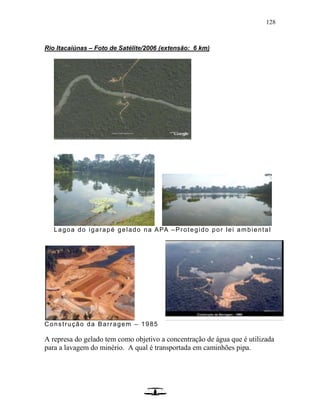 128
Rio Itacaiúnas – Foto de Satélite/2006 (extensão: 6 km)
Lagoa do igarapé gelado na APA –Protegido por lei ambiental
Construção da Barragem – 1985
A represa do gelado tem como objetivo a concentração de água que é utilizada
para a lavagem do minério. A qual é transportada em caminhões pipa.
 
