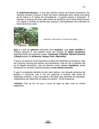 130
A castanheira-do-pará - é uma das maiores arvores da Floresta Amazônica. Na
natureza começa a produzir a partir dos doze a dezesseis anos, atinge uma altura
de 60 metros e 14 metros de circunferência. A grande maioria é centenária. É
utilizada a centenas de anos pelos Índios da Amazônia como fonte medicinal para
rins, fígado e controle de diarreia das crianças e principalmente como alimento na
forma de farinha e leite.
Açaí é o fruto da palmeira conhecida como açaizeiro, cujo nome científico é
Euterpe oleracea. É uma espécie nativa das várzeas da região amazônica,
especificamente dos seguintes países: Venezuela, Colômbia, Equador,Guianas
e Brasil(estados do Amazonas, Amapá, Pará e Maranhão).
O açaí é um alimento muito importante na dieta dos habitantes da Amazônia, onde
seu consumo remonta aos tempos pré-colombianos. Hoje em dia é cultivado não
só na Região Amazônica, mas em diversos outros estados brasileiros, sendo
introduzido no mercado nacional durante os anos oitenta enoventa.
O açaí é considerado alimento de alto valor calórico, com elevado percentual de
lipídeos, e nutricional, pois é rico em proteínas e minerais. Nas áreas de
exploração extrativa, o açaí representa a principal base alimentar da população,
notadamente dos ribeirinhos da região do estuário* do Rio Amazonas.
*estuário: Tipo de foz em que o curso de água se abre mais ou menos
largamente.
Açaizeiro, fruta nativa e extrativa da região.
 