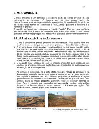 131
8- MEIO AMBIENTE
O meio ambiente é um complexo ecossistema onde as formas diversas de vida
mutuamente se dependem. O homem tem que viver nesse meio, criar
desenvolvimento, mas na responsabilidade e perspectiva de que ele está decidindo por
ele e por outras formas de existências a qual, juntos, garantem o equilíbrio e a
harmonia do planeta.
A questão ambiental está conjugada à questão "saúde". Pois um meio ambiente
saudável é favorável à saúde daqueles que neles vivem. Conclui-se, portanto, que a
qualidade de vida da população está associada à qualidade do meio em que esta vive.
8.1 O Problema do Lixo em P arauapebas
O lixo é também um grande problema em Parauapebas. Veja abaixo, fotos que
mostram a situação emque apresenta duas gravidades de caráter socioambiental:
 O primeiro risco é social, envolve o meio ambiente no que toca a questão saúde,
pois, até início de 2009, viviam no lixão de Parauapebas diversas famílias, o risco é
enorme para a saúde desses moradores. Há também o risco pela contaminação
do rio, devido uma parcela do lixão encontrar-se em declive (queda) para o rio.
Desse modo, as águas das chuvas no período de inverno caem sobre o lixo e levam
seus dejetos e contaminações para o rio; onde muitas pessoas tomam banho,
outras pescam, outras lavam roupas, etc...
 O segundo risco relaciona-se com o impacto ambiental, pela existência das
espécies de animais e peixes ali existentes e nas imediações, os quais servem de
alimentação para muitas pessoas.
As famílias ali existentes, até a data citada, tidas por “filhos da pobreza” e da
desigualdade socialsão apenas uma pequena parcela de um universo bem maior
nas capitais e periferias do país. Haviam propostas de entidades e órgãos
governamentais de amparo a essas famílias, unicamente às que têm filhos. Tais
famílias, diante de frágeis propostas, preferiam voltar ou continuar morando no
lixão. Fazendo entender que, o que eles ganhavam do lixo era bem mais rentável
do que o que lhes era oferecido como proposta. Lá ficavam por opção. Eles
vendiam carvão, plástico, papel, ferro, alumínio, etc...
Fotos tiradas em 2008. Lixão de Parauapebas, em declive para o rio.
 