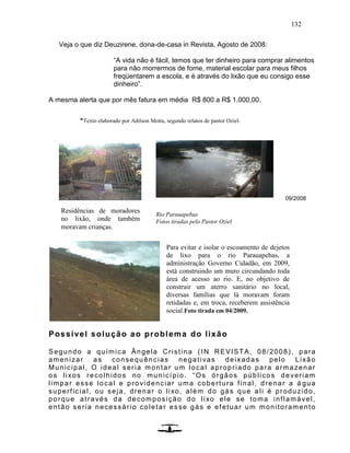 132
Veja o que diz Deuzirene, dona-de-casa in Revista, Agosto de 2008:
“A vida não é fácil, temos que ter dinheiro para comprar alimentos
para não morrermos de fome, material escolar para meus filhos
freqüentarem a escola, e é através do lixão que eu consigo esse
dinheiro”.
A mesma alerta que por mês fatura em média R$ 800 a R$ 1.000,00.
09/2008
Possível solução ao problema do lixão
Segundo a química Ângela Cristina (IN REVISTA, 08/2008), para
amenizar as consequências negativas deixadas pelo Lixão
Municipal, O ideal seria montar um local apropriado para armazenar
os lixos recolhidos no município. “Os órgãos públicos deveriam
limpar esse local e providenciar uma cobertura final, drenar a á gua
superficial, ou seja, drenar o lixo, além do gás que ali é produzido,
porque através da decomposição do lixo ele se toma inflamável,
então seria necessário coletar es se gás e efetuar um monitoramento
Residências de moradores
no lixão, onde também
moravam crianças.
Rio Parauapebas
Fotos tiradas pelo Pastor Oziel
*Texto elaborado por Adilson Motta, segundo relatos de pastor Oziel.
Para evitar e isolar o escoamento de dejetos
de lixo para o rio Parauapebas, a
administração Governo Cidadão, em 2009,
está construindo um muro circundando toda
área de acesso ao rio. E, no objetivo de
construir um aterro sanitário no local,
diversas famílias que lá moravam foram
retidadas e, em troca, receberem assistência
social.Foto tirada em 04/2009.
 