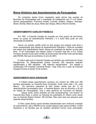 134
Breve Histórico dos Assentamentos de Parauapebas
Os conteúdos abaixo foram resgatados pelos alunos das escolas do
Município de Parauapebas sob a orientação de professores nas 7ª e 8ª séries.
Alunos pesquisadores: Francisca Amélia, Lucirreis, Edilane, Nadson, Dionatan,
Álvaro, Kamila, Maria de Jesus, Maria das Graças, Milca e Ronne Charles.
ASSENTAMENTO CARLOS FONSECA
Em 1991, a Fazenda Carajás foi ocupada por dois grupos de sem-terras,
sendo um grupo do assentamento Palmares I e o outro fazia parte de uma
associação já existente.
Houve um grande conflito entre os dois grupos que lutavam pela terra e
foram assassinados dois líderes do Assentamento Palmares I. Pôde-se constatar
que esses dois trabalhadores foram vítimas da crueldade do destino na luta pela
terra. E em homenagem aos líderes Carlos e Fonseca hoje tem o P.A. Carlos
Fonseca. Quando houve esse conflito as terras ainda não tinham sido demarcadas
pelo INCRA, fato que só aconteceu no ano de 2001.
O motivo pelo qual a Fazenda Carajás que também era conhecida por Grupo
Paragominas, foi desapropriada porque somente 300 alqueires estavam
regularizados e 900 alqueires não estavam regularizados. Em relação a
contribuição ITR (Imposto Territorial Rural). Hoje onde era a sede da Fazenda
Carajás funciona a escola 18 de outubro.
ASSENTAMENTO NOVA JERUSALÉM
A história desse assentamento começou em outubro de 1999 com 300
famílias acampadas na Fazenda Nova Conquista, tendo como líder o Sr. José
Mauro. Os sem-terra passaram lá dois meses, sendo que em 11 de
dezembroforam remanejados para a Fazenda Baiana, que se encontra a 32 km
da cidade de Parauapebas, mas a área pertence ao município de Marabá.
. Desse modo, foram divididos em três acampamentos, uns ficaram na
Fazenda Boa Sorte, e outros na Fazenda do proprietário Sr. Mauro Lima; sendo
que na fazenda Baiana ficaram 100 famílias, Mas essa área era pequena para
assentar essas famílias.
O líder (José) deixou essas famílias abandonadas sem nenhuma condição
de sobrevivência, até o INCRA enviar cestas básicas para essas famílias, muitos
desistiram e as famílias que ali residiam decidiram formar outra associação,
 