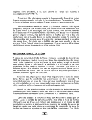 135
elegendo outro presidente, o Sr. Luís Salomé de França que registrou a
associação como APTRAS PA.
Enquanto o líder lutava para negociar a desapropriação dessa área, muitos
ficaram no acampamento, pois não tinham residência em Parauapebas. Outros
vinham nos finais de semana e alguns ficavam revezando no acampamento.
No acampamento residia um senhor popularmente chamado João Bigode
que passou a implicar com os associados, que só vinham no final de semana. Pois
ele queria formar outra associação com outras famílias, com isto ele pretendia
dividir essa área em dois assentamentos. No entanto, seu desejo causou discórdia
gerando alguns conflitos, mas Salomé acionou o INCRA que veio e deu uma
oportunidade para o Sr. João Bigode se ajuntar aos outros sócios. No entanto, ele
não concordou, pois alegara que a área era dele – porque residia ali e não abria
mão dessa área. Com tudo isso, o INCRA não teve outra solução a não ser
acionar a Polícia Federal, retirando-os dessa área. Ficaram somente 42 famílias e
o INCRA fez o sorteio dos lotes no dia 17 de maio de 2003.
ASSENTAMENTO UNIÃO DA VITÓRIA
A história da comunidade União da Vitória iniciou-se no dia 22 de dezembro de
2000, às vésperas do natal do mesmo ano. Nesta data essas famílias não tinham
morar, então resolveram unir-se em busca de seus sonhos, o qual era adquirir
suas próprias terras e dela garantir a existência e a sobrevivência de suas
respectivas famílias, onde as mesmas ocuparam uma área que pertencia a
Reforma Agrária. Nos primeiros dias eles se alojaram no curral. Nesse período
eles sobreviviam de diárias para os colonos vizinhos, enquanto aguardavam o
processo da reforma agrária ser concluído.
Enquanto isso, alguns pais e seus filhos frequentavam às aulas na escola
Santa Tereza que foi construída nas proximidades da área ocupada. A
comunidade decretou um prazo de 15 dias para que trabalhassem fora da área e
em retorno trabalhavam em suas pequenas lavouras, onde plantaram arroz, feijão,
milho, mandioca, abóbora, banana e outros alimentos perecíveis.
No ano de 200, aproximadamente no mês de setembro, as famílias tiveram
que desocupar a área, deixando assim para trás todo seu trabalho desenvolvido e
ficaram acampados às margens do rio Gameleirano P.A. Valentim da Serra.
Com este episódio, a comunidade ficou sem frequentar a escola por um
tempo. Após o período de aproximadamente dois anos e meio as famílias
retornaram para as áreas onde tinham sido despejadas; e em março de 200
constituíram novamente o acampamento às margens da estrada de acesso ao
Itacaiúnas. Após essa data iniciou-se o processo de negociação da terra. As
famílias combinaram a aquisição da área pelo INCRA, constituindo o P.A. União
 