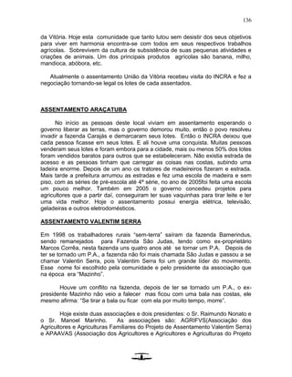 136
da Vitória. Hoje esta comunidade que tanto lutou sem desistir dos seus objetivos
para viver em harmonia encontra-se com todos em seus respectivos trabalhos
agrícolas. Sobrevivem da cultura de subsistência de suas pequenas atividades e
criações de animais. Um dos principais produtos agrícolas são banana, milho,
mandioca, abóbora, etc.
Atualmente o assentamento União da Vitória recebeu visita do INCRA e fez a
negociação tornando-se legal os lotes de cada assentados.
ASSENTAMENTO ARAÇATUBA
No início as pessoas deste local viviam em assentamento esperando o
governo liberar as terras, mas o governo demorou muito, então o povo resolveu
invadir a fazenda Carajás e demarcaram seus lotes. Então o INCRA deixou que
cada pessoa ficasse em seus lotes. E ali houve uma conquista. Muitas pessoas
venderam seus lotes e foram embora para a cidade, mais ou menos 50% dos lotes
foram vendidos baratos para outros que se estabeleceram. Não existia estrada de
acesso e as pessoas tinham que carregar as coisas nas costas, subindo uma
ladeira enorme. Depois de um ano os tratores de madeireiros fizeram e estrada.
Mais tarde a prefeitura arrumou as estradas e fez uma escola de madeira e sem
piso, com as séries de pré-escola até 4ª série, no ano de 2005foi feita uma escola
um pouco melhor. Também em 2005 o governo concedeu projetos para
agricultores que a partir daí, conseguiram ter suas vaquinhas para tirar leite e ter
uma vida melhor. Hoje o assentamento possui energia elétrica, televisão,
geladeiras e outros eletrodomésticos.
ASSENTAMENTO VALENTIM SERRA
Em 1998 os trabalhadores rurais “sem-terra” saíram da fazenda Bamerindus,
sendo remanejados para Fazenda São Judas, tendo como ex-proprietário
Marcos Corrêa, nesta fazenda uns quatro anos até se tornar um P.A. Depois de
ter se tornado um P.A., a fazenda não foi mais chamada São Judas e passou a se
chamar Valentin Serra, pois Valentim Serra foi um grande líder do movimento.
Esse nome foi escolhido pela comunidade e pelo presidente da associação que
na época era “Mazinho”.
Houve um conflito na fazenda, depois de ter se tornado um P.A., o ex-
presidente Mazinho não veio a falecer mas ficou com uma bala nas costas, ele
mesmo afirma: “Se tirar a bala ou ficar com ela por muito tempo, morre”.
Hoje existe duas associações e dois presidentes: o Sr. Raimundo Nonato e
o Sr. Manoel Marinho. As associações são: AGRIFVS(Associação dos
Agricultores e Agriculturas Familiares do Projeto de Assentamento Valentim Serra)
e APAAVAS (Associação dos Agricultores e Agricultores e Agriculturas do Projeto
 