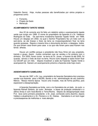 137
Valentim Serra). Hoje, muitas pessoas são beneficiadas por vários projetos e
programas como:
 Fomento,
 Projeto de Gado
 Maracujá.
ACAMPAMENTO TAPETE VERDE
Aos 22 do corrente ano foi feito um relatório sobre o acampamento tapete
verde que surgiu em 1999. O nome do proprietário da fazenda é o Sr. Valdenor
Rodrigues do Vale. Os sem-terra invadirama fazenda Tapete Verde em 1999.
Houve um despejo em 2002, na qual o Senhor Proprietário fez um trato com os
sem-terra, se ele tirasse o título da terra os invasorespoderiam ficar na terra
quando quisesse. Depois o mesmo tirou o documento da terra e despejou todos.
Os que tinham casa foram para casa e os que não foram para casa ficaram nas
terras alheias.
Houve um conflito porque o presidente não ficou firme em seu propósito,
traindo o grupo. Assim muitos comentam que se vendeu e foi embora com o
dinheiro. Em 2003, foram morar na terra do Sr. Jonas e ficaram lá até 2005, foi
quando venceu o trato de ficar na terra. Houve outro despejo e todos foram ficar
na CECAP por um mês. Depois invadiram a sede da Fazenda Tapete Verde e
acamparam lá; fizeram um acampamento próximo a fazenda onde hoje vivem.
ASSENTAMENTO GAMELEIRA
No ano de 1997, o Dr. Lau, proprietário da fazenda Gameleira-Açú precisou
vender sua fazenda para o INCRA, devido a má administração de seu sobrinho
Márcio. Nessa mesma época houve uma invasão, mas de forma pacífica, pois
esperaram a desapropriação.
A fazenda Gameleira se limita com o rio Gameleira de um lado, do outro a
fazenda Raineli Sartório, do outro florestas e áreas de proteção ambiental e a
última divisa é com Auto-Bonito e Terra-Rocha. Depois da desapropriação esse
P.A. teve como primeiro presidente o Sr. José, conhecido como Zezinho, depois
Valdeci e atualmente é o Sr. Floriano e o Sr. Oséias. Gameleira é um bom lugar
e precisaapenas de melhorias e mais atenção.
 