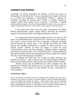 138
GARIMPO DAS PEDRAS
Localizado nos limites geográficos de Marabá, a 60 Km do centro de
Parauapebas, foi descoberto há 27 anos por garimpeiros da região. De lá para
cá, as jazidas tem produzido e comercializado milhares e milhares de
toneladas de pedras de ametistas para o Brasil e o mundo, tornando-se,
segundo Waldir Silva (Jornal Correio Tocantins, 15/11/2010), a segunda
maior jazida do mundo, em termo de quantidade de reserva.Além da ametista, é
extraído também pedras preciosas como topázio, citrine, quartzo e cristal translúcido.
A vila conta com escola, posto de saúde, destacamento da Polícia
Militar, supermercados, igrejas, energia elétrica, associação de moradores,
farmácia e até pista para pouso e decolagem de pequenas aeronaves.
É um lugar onde homens procuram pedras preciosas em minas de 140
metros de profundidade para conseguirem dali, sustento para suas famílias,
para alguns é apenas paixão pela arte de garimpar, realizando atividades
mesmo sabendo que correm riscos. Em Garimpo das Pedras são 4.000
pessoas que trabalham diretamente na extração de pedras preciosas, e as
mesmas quando retiradas da Mina até chegar ao ponto de serem
comercializadas, passam por fases chamadas: produção, preparo e lapidação
para chegar ao seu ponto final, que é confecção de jóias. As preciosidades do
Garimpo das Pedras também são exportadas para China e lugares que também
dão total valores altos por peças com pedras.
O Garimpo das Pedras não é só o lugar das pedras preciosas, mas
também um “paraíso”, onde a natureza é pura com uma paisagem exuberante,
piscina de água natural quente, sendo local que tem atraído inúmeros turistas.
Muitas pessoas que já trabalhavam em outros garimpos hoje dão
preferência ao Garimpo das Pedras por ser um lugar que oferece inúmeras
oportunidades e uma condição de vida diferente do que é encontrada em
outros garimpos.
CESSÃO DA ÁREA
Em seu depoimento (em Jornal Correio do Tocantins), Elza Miranda conta que, após a
descoberta das jazidas de ametista na fazenda Miranda, a família Miranda administrava
com exclusividade toda produção do minério. Algum tempo depois, para dar legalidade
jurídica à exploração das jazidas, foi celebrado um termo de cessão gratuita de uso por
tempo indeterminado de uma área de 240 alqueires com a Cooperativa dos Produtores de
Gema do Sul do Pará (Coopergemas), criada pelos próprios garimpeiros da Vila.
 