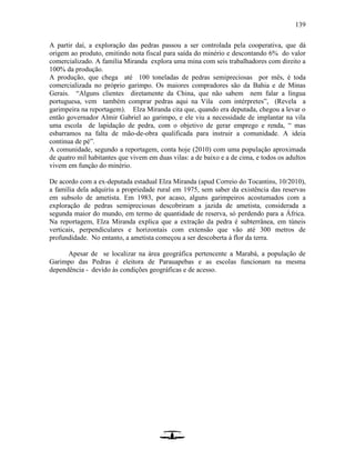 139
A partir daí, a exploração das pedras passou a ser controlada pela cooperativa, que dá
origem ao produto, emitindo nota fiscal para saída do minério e descontando 6% do valor
comercializado. A família Miranda explora uma mina com seis trabalhadores com direito a
100% da produção.
A produção, que chega até 100 toneladas de pedras semipreciosas por mês, é toda
comercializada no próprio garimpo. Os maiores compradores são da Bahia e de Minas
Gerais. “Alguns clientes diretamente da China, que não sabem nem falar a língua
portuguesa, vem também comprar pedras aqui na Vila com intérpretes”, (Revela a
garimpeira na reportagem). Elza Miranda cita que, quando era deputada, chegou a levar o
então governador Almir Gabriel ao garimpo, e ele viu a necessidade de implantar na vila
uma escola de lapidação de pedra, com o objetivo de gerar emprego e renda, “ mas
esbarramos na falta de mão-de-obra qualificada para instruir a comunidade. A ideia
continua de pé”.
A comunidade, segundo a reportagem, conta hoje (2010) com uma população aproximada
de quatro mil habitantes que vivem em duas vilas: a de baixo e a de cima, e todos os adultos
vivem em função do minério.
De acordo com a ex-deputada estadual Elza Miranda (apud Correio do Tocantins, 10/2010),
a família dela adquiriu a propriedade rural em 1975, sem saber da existência das reservas
em subsolo de ametista. Em 1983, por acaso, alguns garimpeiros acostumados com a
exploração de pedras semipreciosas descobriram a jazida de ametista, considerada a
segunda maior do mundo, em termo de quantidade de reserva, só perdendo para a África.
Na reportagem, Elza Miranda explica que a extração da pedra é subterrânea, em túneis
verticais, perpendiculares e horizontais com extensão que vão até 300 metros de
profundidade. No entanto, a ametista começou a ser descoberta à flor da terra.
Apesar de se localizar na área geográfica pertencente a Marabá, a população de
Garimpo das Pedras é eleitora de Parauapebas e as escolas funcionam na mesma
dependência - devido às condições geográficas e de acesso.
 