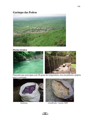 140
Garimpo das Pedras
Piscina térmica
Nascente que jorra água com 40 graus de temperatura, rica em potássio, própria
para o consumo.
Ametistas cristalFonte:: Ascom, 2009
 