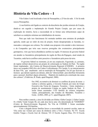 141
História de Vila Cedere – I
Vila Cedere I está localizada a leste de Parauapebas, a 25 km da sede. E foi lá onde
nasceu Parauapebas.
A sua história está ligada ao contexto da descoberta das jazidas minerais de Carajás,
dando-se em seguida a implantação do Grande Projeto Carajás, que por causa da
exploração do minério, havia a necessidade de se formar uma infraestrutura capaz de
satisfazer as condições mínimas aos trabalhadores do mesmo.
Para que tudo isso funcionasse foi montada também uma estrutura de produção
agrícola, sendo que ao redor da área do projeto, foram desapropriadas as fazendas, re-
marcadas e entregues aos colonos. Na verdade essa proposta viria atender a dois interesses:
o da Companhia que teria suas reservas protegidas dos aventureiros principalmente
garimpeiros, visto que havia abundância aurífera na região. O interesse do governo federal
em atender os fazendeiros principalmente da região do Bico-do-Papagaio, atual estado do
Tocantins, onde havia conflitos entre posseiros e fazendeiros pela posse da terra.
O governo federal no momento, já em seu crepúsculo, Figueiredo, (e, portanto,
do regime militar) desenvolveu um projeto de colonização no Sudeste do Pará. Na região
foram implantados três Centros de Desenvolvimento Regional (CEDERE). A primeira
área a ser ocupada (1983) foi a do Cedere I (oficialmente, PA Carajás 3), no entroncamento
de duas VSs, que atualmente está no município de Parauapebas. Era ali que ficavam os
técnicos que dariam suporte aos demais, além do “almoxarifado para distribuir ferramenta
para o pessoal: distribuir alguns alimentos. Depósito de madeira pra construção das casas
dos colonos”, (Valdivino, R. Prado, apud Diagonal, 2008).
Em 1982, na tentativa de diminuir os conflitos de posse de terras e
realizar a reforma agrária, o Governo Federal, por meio do Grupo
Executivo das Terras do Araguaia- Tocantins – Getat, implantou o
projeto de assentamento Carajás na região Sudeste do Pará. E
assim foram assentados 1.555 famílias de colonos imigrantes
vindos, principalmente, dos Estados do Maranhão, Tocantins e
Goiás. (LIMA, 2003, p.17,- apud Diagonal, 2007).
Para melhor controle, a área foi dividida em Glebas: Gleba Carajás I, Gleba Carajás
II e Gleba Verde Carajás III, em cada área havia uma vila denominada de “CEDERES”
(Centro de Desenvolvimento Regional). Na Vila de CEDERE I foram assentadas
aproximadamente 550 famílias.
Com a chegada dessas famílias houve a necessidade de construir escolas, tanto na
Vila como nas vicinais por causa da distância entre a Vila e Vicinais. Na VS Escola
Getúlio Vargas e Escola José de Alencar; VS 13 Escola Augusto Dias, VS 14 Escola
 