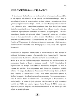 143
ASSENTAMENTO ONALÍCIO BARROS
O Assentamento Onalício Barros está localizado a leste de Parauapebas, distando 32 km
da sede e possui uma estimativa de 200 famílias. Esse Assentamento surgiu a partir da
necessidade do homem do campo sem terra por terra, entregue a um modelo de reforma
agrária que espera a iniciativa abrupta – movida pela necessidade do cidadão que o impele
à luta, confronto e risco. Após invasões e incidentes como o que ocorreu com Onalício
Araújo Barros, conhecido como Fusquinha, Valentin Serra, o Doutor e muitos outros que
aconteceram e possivelmente acontecerão. O que leva a esses pressupostos, é a “crua”
impunidade e absurdos indicadores que o Pará, “Terra de Lei” ostenta para o Brasil e o
mundo. A título de confirmação, as cadeias da região Sul do Pará são constantes fugas e,
segundo a Rede Social de Justiça e Direitos Humanos, nos últimos 33 anos, no estado do
Pará, houve 772 assassinatos de trabalhadores rurais, eram homens que trabalhavam para o
sustento da nação. Somente três casos foram julgados, e desses, quase todos respondem
em liberdade.
O assassinato de Fusquinha e Doutor ocorreu no dia 14 de março de 1998 em torno de
quinhentas famílias que ocuparam a fazenda Goiás II, em Parauapebas/PA. Diante das
ameaças constantes de pistoleiros, as famílias resolveram desocupar a fazenda.
No dia 26 de março as famílias transferiram o acampamento para uma área próxima ao
assentamento Carajás e, durante a mudança, segundo CLOC (Coordinadora de
Organizaciones Del Campo, 22/03/2006) no documentário Campanha “10 anos de
Eldorado dos Carajás”, foram emboscados pelos fazendeiros, pistoleiros e policiais
militares. No ataque, duas lideranças foram mortas: Onalício Araújo Barros, conhecido
como Fusquinha, e Valentin Serra, o Doutor. Logo após o sepultamento dos dois, as
famílias reocuparam a fazenda, e finalmente foram assentadas. Ao Assentamento deram o
nome de Onalício Barros e Valentin Serra. Em homenagem as duas lideranças, do
movimento MST na região, em 26 de março de 1999, integrantes do MST ocuparam o
escritório do INCRA em Marabá. Segundo Charles Trocate, do MST, conta que a
organização já matem, na prática um assentamento com mais de 200 famílias, por conta
própria, há cerca de três anos.
 