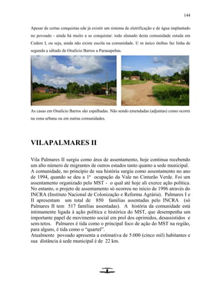 144
Apesar de certas conquistas ede já existir um sistema de eletrificação e de água implantado
no povoado - ainda há muito a se conquistar: todo alunado desta comunidade estuda em
Cedere I, ou seja, ainda não existe escola na comunidade. U m único ônibus faz linha de
segunda a sábado de Onalício Barros a Parauapebas.
As casas em Onalício Barros são espalhadas. Não sendo emendadas (adjuntas) como ocorre
na zona urbana ou em outras comunidades.
VILAPALMARES II
Vila Palmares II surgiu como área de assentamento, hoje continua recebendo
um alto número de migrantes de outros estados tanto quanto a sede municipal.
A comunidade, no princípio de sua história surgiu como assentamento no ano
de 1994, quando se deu a 1ª ocupação da Vale no Cinturão Verde. Foi um
assentamento organizado pelo MST - o qual até hoje ali exerce ação política.
No entanto, o projeto de assentamento só ocorreu no início de 1996 através do
INCRA (Instituto Nacional de Colonização e Reforma Agrária). Palmares I e
II apresentam um total de 850 famílias assentadas pelo INCRA (só
Palmares II tem 517 famílias assentadas). A história da comunidade está
intimamente ligada à ação política e histórica do MST, que desempenha um
importante papel de movimento social em prol dos oprimidos, desassistidos e
sem-tetos. Palmares é tida como o principal foco de ação do MST na região,
para alguns, é tida como o “quartel”.
Atualmente povoado apresenta a estimativa de 5.000 (cinco mil) habitantes e
sua distância à sede municipal é de 22 km.
 